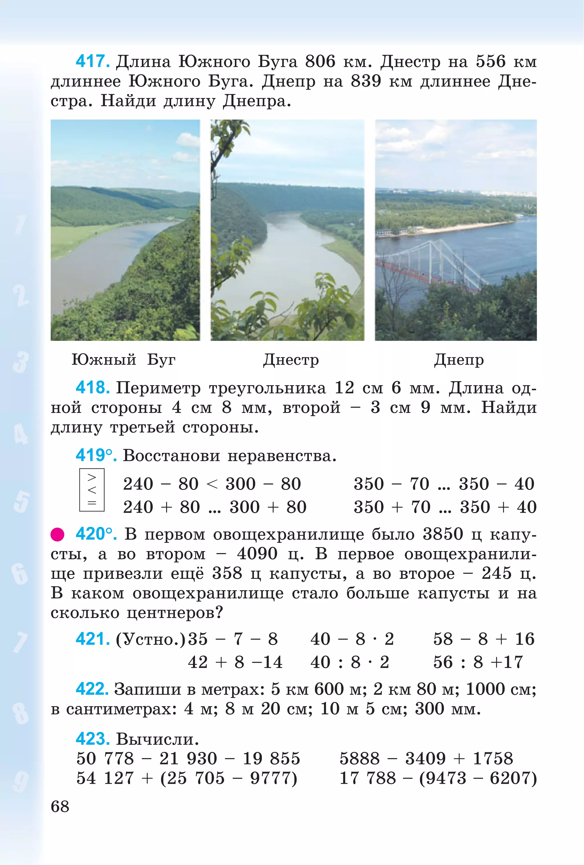 68
417. Äëèíà Þæíîãî Áóãà 806 êì. Äíåñòð íà 556 êì
äëèííåå Þæíîãî Áóãà. Äíåïð íà 839 êì äëèííåå Äíå-
ñòðà. Íàéäè äëèíó Äíåïðà.
Þæíûé Áóã Äíåñòð Äíåïð
418. Ïåðèìåòð òðåóãîëüíèêà 12 ñì 6 ìì. Äëèíà îä-
íîé ñòîðîíû 4 ñì 8 ìì, âòîðîé – 3 ñì 9 ìì. Íàéäè
äëèíó òðåòüåé ñòîðîíû.
419°. Âîññòàíîâè íåðàâåíñòâà.
240 – 80 < 300 – 80 350 – 70 … 350 – 40
240 + 80 … 300 + 80 350 + 70 … 350 + 40
420°. Â ïåðâîì îâîùåõðàíèëèùå áûëî 3850 ö êàïó-
ñòû, à âî âòîðîì – 4090 ö. Â ïåðâîå îâîùåõðàíèëè-
ùå ïðèâåçëè åùё 358 ö êàïóñòû, à âî âòîðîå – 245 ö.
Â êàêîì îâîùåõðàíèëèùå ñòàëî áîëüøå êàïóñòû è íà
ñêîëüêî öåíòíåðîâ?
421. (Óñòíî.)35 – 7 – 8 40 – 8 · 2 58 – 8 + 16
42 + 8 –14 40 : 8 · 2 56 : 8 +17
422. Çàïèøè â ìåòðàõ: 5 êì 600 ì; 2 êì 80 ì; 1000 ñì;
â ñàíòèìåòðàõ: 4 ì; 8 ì 20 ñì; 10 ì 5 ñì; 300 ìì.
423. Âû÷èñëè.
50 778 – 21 930 – 19 855 5888 – 3409 + 1758
54 127 + (25 705 – 9777) 17 788 – (9473 – 6207)
>
<
=
 