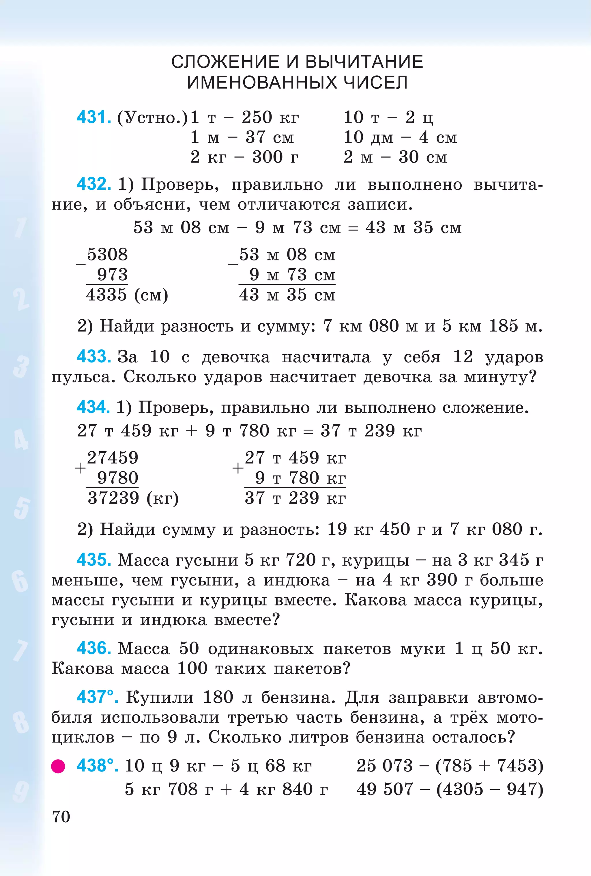 70
СЛОЖЕНИЕ И ВЫЧИТАНИЕ
ИМЕНОВАННЫХ ЧИСЕЛ
431. (Óñòíî.)1 ò – 250 êã 10 ò – 2 ö
1 ì – 37 ñì 10 äì – 4 ñì
2 êã – 300 ã 2 ì – 30 ñì
432. 1) Ïðîâåðü, ïðàâèëüíî ëè âûïîëíåíî âû÷èòà-
íèå, è îáúÿñíè, ÷åì îòëè÷àþòñÿ çàïèñè.
53 ì 08 ñì – 9 ì 73 ñì  43 ì 35 ñì
–
5308
–
53 ì 08 ñì
973 9 ì 73 ñì
4335 (ñì) 43 ì 35 ñì
2) Íàéäè ðàçíîñòü è ñóììó: 7 êì 080 ì è 5 êì 185 ì.
433. Çà 10 ñ äåâî÷êà íàñ÷èòàëà ó ñåáÿ 12 óäàðîâ
ïóëüñà. Ñêîëüêî óäàðîâ íàñ÷èòàåò äåâî÷êà çà ìèíóòó?
434. 1) Ïðîâåðü, ïðàâèëüíî ëè âûïîëíåíî ñëîæåíèå.
27 ò 459 êã + 9 ò 780 êã  37 ò 239 êã
+
27459
+
27 ò 459 êã
9780 9 ò 780 êã
37239 (êã) 37 ò 239 êã
2) Íàéäè ñóììó è ðàçíîñòü: 19 êã 450 ã è 7 êã 080 ã.
435. Ìàññà ãóñûíè 5 êã 720 ã, êóðèöû – íà 3 êã 345 ã
ìåíüøå, ÷åì ãóñûíè, à èíäþêà – íà 4 êã 390 ã áîëüøå
ìàññû ãóñûíè è êóðèöû âìåñòå. Êàêîâà ìàññà êóðèöû,
ãóñûíè è èíäþêà âìåñòå?
436. Ìàññà 50 îäèíàêîâûõ ïàêåòîâ ìóêè 1 ö 50 êã.
Êàêîâà ìàññà 100 òàêèõ ïàêåòîâ?
437°. Êóïèëè 180 ë áåíçèíà. Äëÿ çàïðàâêè àâòîìî-
áèëÿ èñïîëüçîâàëè òðåòüþ ÷àñòü áåíçèíà, à òðёõ ìîòî-
öèêëîâ – ïî 9 ë. Ñêîëüêî ëèòðîâ áåíçèíà îñòàëîñü?
438°. 10 ö 9 êã – 5 ö 68 êã 25 073 – (785 + 7453)
5 êã 708 ã + 4 êã 840 ã 49 507 – (4305 – 947)
 