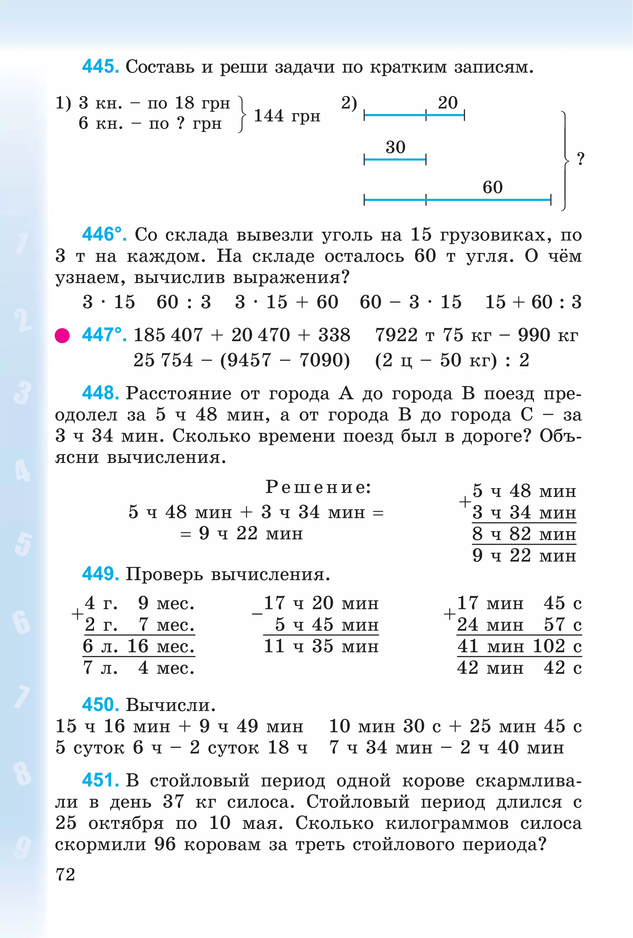 72
445. Ñîñòàâü è ðåøè çàäà÷è ïî êðàòêèì çàïèñÿì.
1) 3 êí. – ïî 18 ãðí
6 êí. – ïî ? ãðí 144 ãðí
2) 20
?
30
60
446°. Ñî ñêëàäà âûâåçëè óãîëü íà 15 ãðóçîâèêàõ, ïî
3 ò íà êàæäîì. Íà ñêëàäå îñòàëîñü 60 ò óãëÿ. Î ÷ёì
óçíàåì, âû÷èñëèâ âûðàæåíèÿ?
3 · 15 60 : 3 3 · 15 + 60 60 – 3 · 15 15 + 60 : 3
447°. 185 407 + 20 470 + 338 7922 ò 75 êã – 990 êã
25 754 – (9457 – 7090) (2 ö – 50 êã) : 2
448. Ðàññòîÿíèå îò ãîðîäà À äî ãîðîäà Â ïîåçä ïðå-
îäîëåë çà 5 ÷ 48 ìèí, à îò ãîðîäà Â äî ãîðîäà Ñ – çà
3 ÷ 34 ìèí. Ñêîëüêî âðåìåíè ïîåçä áûë â äîðîãå? Îáú-
ÿñíè âû÷èñëåíèÿ.
Ð åø åíèå:
5 ÷ 48 ìèí + 3 ÷ 34 ìèí 
 9 ÷ 22 ìèí
449. Ïðîâåðü âû÷èñëåíèÿ.
+
4 ã. 9 ìåñ.
–
17 ÷ 20 ìèí
+
17 ìèí 45 ñ
2 ã. 7 ìåñ. 5 ÷ 45 ìèí 24 ìèí 57 ñ
6 ë. 16 ìåñ. 11 ÷ 35 ìèí 41 ìèí 102 ñ
7 ë. 4 ìåñ. 42 ìèí 42 ñ
450. Âû÷èñëè.
15 ÷ 16 ìèí + 9 ÷ 49 ìèí 10 ìèí 30 ñ + 25 ìèí 45 ñ
5 ñóòîê 6 ÷ – 2 ñóòîê 18 ÷ 7 ÷ 34 ìèí – 2 ÷ 40 ìèí
451. Â ñòîéëîâûé ïåðèîä îäíîé êîðîâå ñêàðìëèâà-
ëè â äåíü 37 êã ñèëîñà. Ñòîéëîâûé ïåðèîä äëèëñÿ ñ
25 îêòÿáðÿ ïî 10 ìàÿ. Ñêîëüêî êèëîãðàììîâ ñèëîñà
ñêîðìèëè 96 êîðîâàì çà òðåòü ñòîéëîâîãî ïåðèîäà?
+
5 ÷ 48 ìèí
3 ÷ 34 ìèí
8 ÷ 82 ìèí
9 ÷ 22 ìèí
 