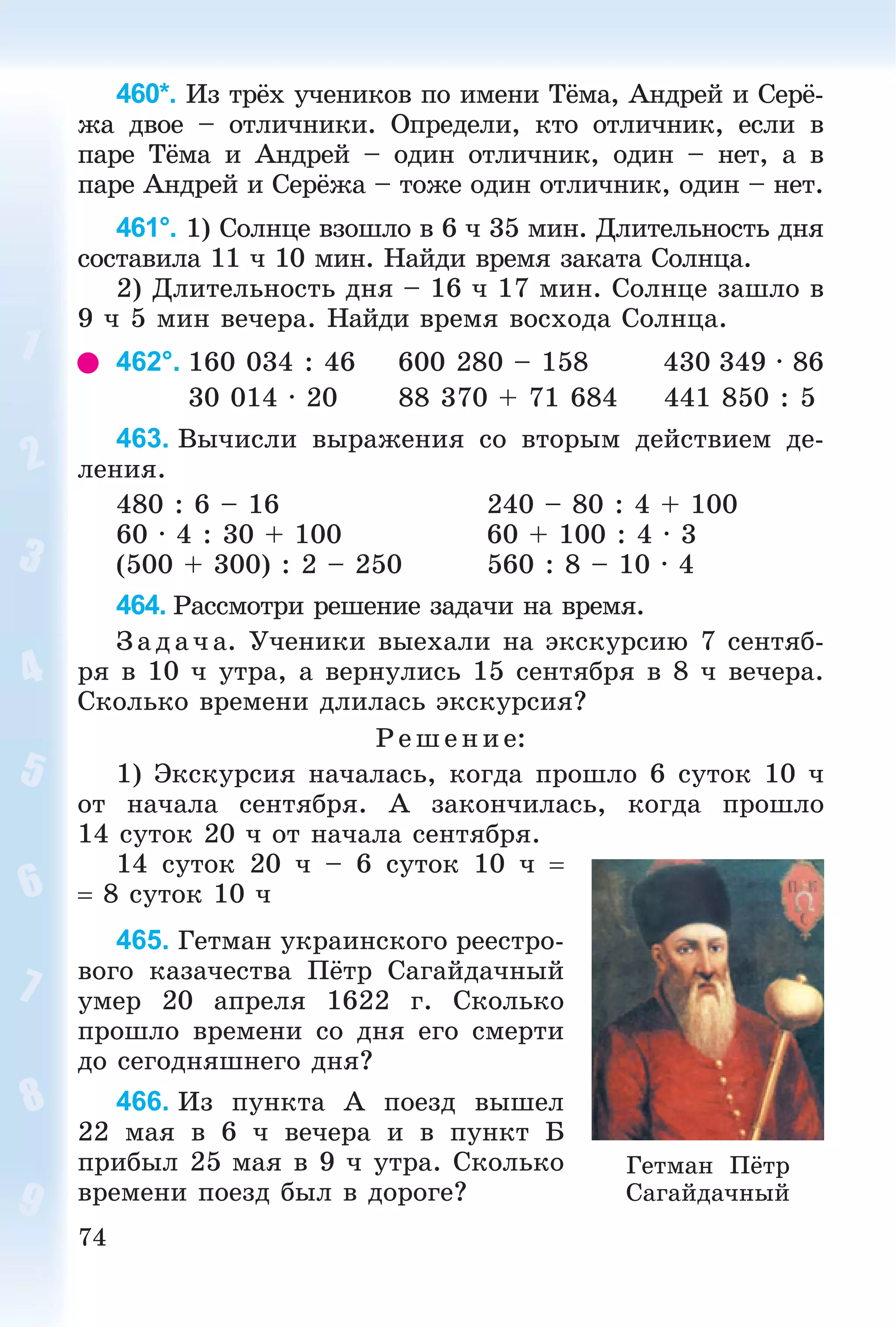 74
460*. Èç òðёõ ó÷åíèêîâ ïî èìåíè Òёìà, Àíäðåé è Ñåðё-
æà äâîå – îòëè÷íèêè. Îïðåäåëè, êòî îòëè÷íèê, åñëè â
ïàðå Òёìà è Àíäðåé – îäèí îòëè÷íèê, îäèí – íåò, à â
ïàðå Àíäðåé è Ñåðёæà – òîæå îäèí îòëè÷íèê, îäèí – íåò.
461°. 1) Ñîëíöå âçîøëî â 6 ÷ 35 ìèí. Äëèòåëüíîñòü äíÿ
ñîñòàâèëà 11 ÷ 10 ìèí. Íàéäè âðåìÿ çàêàòà Ñîëíöà.
2) Äëèòåëüíîñòü äíÿ – 16 ÷ 17 ìèí. Ñîëíöå çàøëî â
9 ÷ 5 ìèí âå÷åðà. Íàéäè âðåìÿ âîñõîäà Ñîëíöà.
462°. 160 034 : 46 600 280 – 158 430 349 ∙ 86
30 014 ∙ 20 88 370 + 71 684 441 850 : 5
463. Âû÷èñëè âûðàæåíèÿ ñî âòîðûì äåéñòâèåì äå-
ëåíèÿ.
480 : 6 – 16 240 – 80 : 4 + 100
60 ∙ 4 : 30 + 100 60 + 100 : 4 ∙ 3
(500 + 300) : 2 – 250 560 : 8 – 10 ∙ 4
464. Ðàññìîòðè ðåøåíèå çàäà÷è íà âðåìÿ.
Çàä à÷ à. Ó÷åíèêè âûåõàëè íà ýêñêóðñèþ 7 ñåíòÿá-
ðÿ â 10 ÷ óòðà, à âåðíóëèñü 15 ñåíòÿáðÿ â 8 ÷ âå÷åðà.
Ñêîëüêî âðåìåíè äëèëàñü ýêñêóðñèÿ?
Ð åø åíèå:
1) Ýêñêóðñèÿ íà÷àëàñü, êîãäà ïðîøëî 6 ñóòîê 10 ÷
îò íà÷àëà ñåíòÿáðÿ. À çàêîí÷èëàñü, êîãäà ïðîøëî
14 ñóòîê 20 ÷ îò íà÷àëà ñåíòÿáðÿ.
14 ñóòîê 20 ÷ – 6 ñóòîê 10 ÷ 
 8 ñóòîê 10 ÷
465. Ãåòìàí óêðàèíñêîãî ðååñòðî-
âîãî êàçà÷åñòâà Ïёòð Ñàãàéäà÷íûé
óìåð 20 àïðåëÿ 1622 ã. Ñêîëüêî
ïðîøëî âðåìåíè ñî äíÿ åãî ñìåðòè
äî ñåãîäíÿøíåãî äíÿ?
466. Èç ïóíêòà À ïîåçä âûøåë
22 ìàÿ â 6 ÷ âå÷åðà è â ïóíêò Á
ïðèáûë 25 ìàÿ â 9 ÷ óòðà. Ñêîëüêî
âðåìåíè ïîåçä áûë â äîðîãå?
Ãåòìàí Ïёòð
Ñàãàéäà÷íûé
 