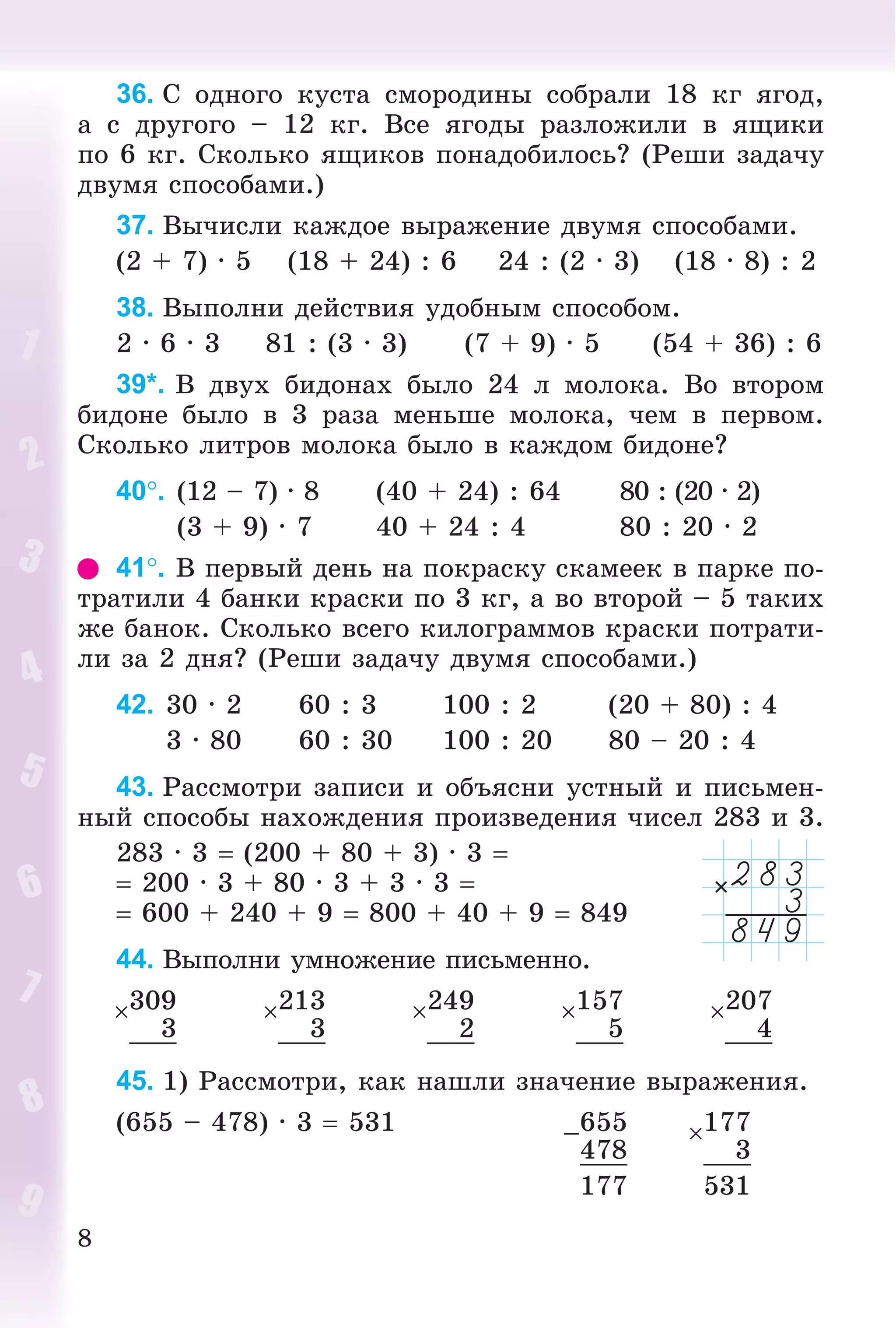 8
36. Ñ îäíîãî êóñòà ñìîðîäèíû ñîáðàëè 18 êã ÿãîä,
à ñ äðóãîãî – 12 êã. Âñå ÿãîäû ðàçëîæèëè â ÿùèêè
ïî 6 êã. Ñêîëüêî ÿùèêîâ ïîíàäîáèëîñü? (Ðåøè çàäà÷ó
äâóìÿ ñïîñîáàìè.)
37. Âû÷èñëè êàæäîå âûðàæåíèå äâóìÿ ñïîñîáàìè.
(2 + 7) · 5 (18 + 24) : 6 24 : (2 · 3) (18 · 8) : 2
38. Âûïîëíè äåéñòâèÿ óäîáíûì ñïîñîáîì.
2 · 6 · 3 81 : (3 · 3) (7 + 9) · 5 (54 + 36) : 6
39*. Â äâóõ áèäîíàõ áûëî 24 ë ìîëîêà. Âî âòîðîì
áèäîíå áûëî â 3 ðàçà ìåíüøå ìîëîêà, ÷åì â ïåðâîì.
Ñêîëüêî ëèòðîâ ìîëîêà áûëî â êàæäîì áèäîíå?
40. (12 – 7) · 8 (40 + 24) : 64 80 : (20 · 2)
(3 + 9) · 7 40 + 24 : 4 80 : 20 · 2
41. Â ïåðâûé äåíü íà ïîêðàñêó ñêàìååê â ïàðêå ïî-
òðàòèëè 4 áàíêè êðàñêè ïî 3 êã, à âî âòîðîé – 5 òàêèõ
æå áàíîê. Ñêîëüêî âñåãî êèëîãðàììîâ êðàñêè ïîòðàòè-
ëè çà 2 äíÿ? (Ðåøè çàäà÷ó äâóìÿ ñïîñîáàìè.)
42. 30 · 2 60 : 3 100 : 2 (20 + 80) : 4
3 · 80 60 : 30 100 : 20 80 – 20 : 4
43. Ðàññìîòðè çàïèñè è îáúÿñíè óñòíûé è ïèñüìåí-
íûé ñïîñîáû íàõîæäåíèÿ ïðîèçâåäåíèÿ ÷èñåë 283 è 3.
283 · 3  (200 + 80 + 3) · 3 
 200 · 3 + 80 · 3 + 3 · 3 
 600 + 240 + 9  800 + 40 + 9  849
44. Âûïîëíè óìíîæåíèå ïèñüìåííî.
309 213 249 157 207
3 3 2 5 4
45. 1) Ðàññìîòðè, êàê íàøëè çíà÷åíèå âûðàæåíèÿ.
(655 – 478) · 3  531 –655 177
478 3
177 531
 