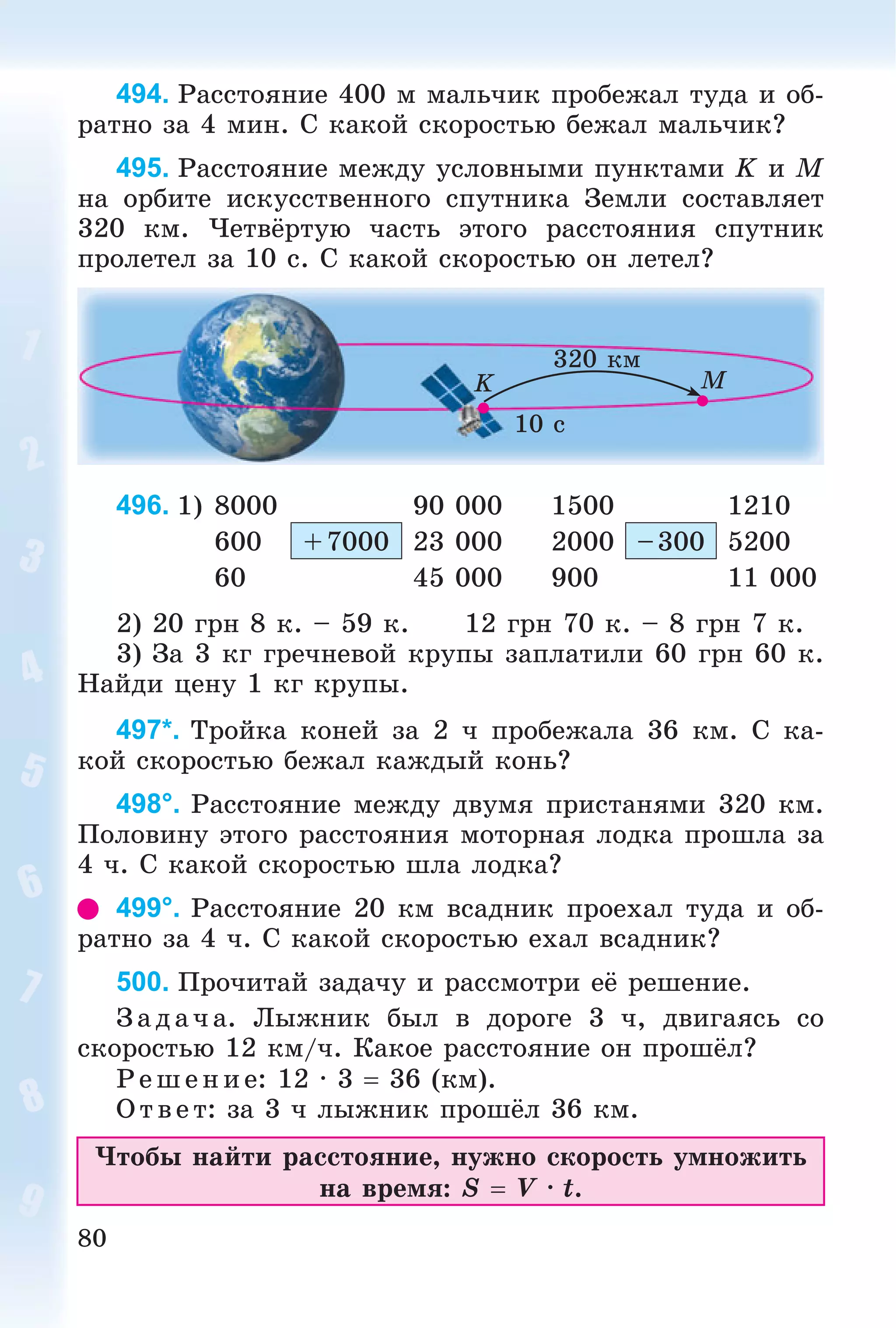 80
494. Ðàññòîÿíèå 400 ì ìàëü÷èê ïðîáåæàë òóäà è îá-
ðàòíî çà 4 ìèí. Ñ êàêîé ñêîðîñòüþ áåæàë ìàëü÷èê?
495. Ðàññòîÿíèå ìåæäó óñëîâíûìè ïóíêòàìè K è Ì
íà îðáèòå èñêóññòâåííîãî ñïóòíèêà Çåìëè ñîñòàâëÿåò
320 êì. ×åòâёðòóþ ÷àñòü ýòîãî ðàññòîÿíèÿ ñïóòíèê
ïðîëåòåë çà 10 ñ. Ñ êàêîé ñêîðîñòüþ îí ëåòåë?
320 êì
10 ñ
K M
496.
2) 20 ãðí 8 ê. – 59 ê. 12 ãðí 70 ê. – 8 ãðí 7 ê.
3) Çà 3 êã ãðå÷íåâîé êðóïû çàïëàòèëè 60 ãðí 60 ê.
Íàéäè öåíó 1 êã êðóïû.
497*. Òðîéêà êîíåé çà 2 ÷ ïðîáåæàëà 36 êì. Ñ êà-
êîé ñêîðîñòüþ áåæàë êàæäûé êîíü?
498°. Ðàññòîÿíèå ìåæäó äâóìÿ ïðèñòàíÿìè 320 êì.
Ïîëîâèíó ýòîãî ðàññòîÿíèÿ ìîòîðíàÿ ëîäêà ïðîøëà çà
4 ÷. Ñ êàêîé ñêîðîñòüþ øëà ëîäêà?
499°. Ðàññòîÿíèå 20 êì âñàäíèê ïðîåõàë òóäà è îá-
ðàòíî çà 4 ÷. Ñ êàêîé ñêîðîñòüþ åõàë âñàäíèê?
500. Ïðî÷èòàé çàäà÷ó è ðàññìîòðè åё ðåøåíèå.
Ç àä à÷ à. Ëûæíèê áûë â äîðîãå 3 ÷, äâèãàÿñü ñî
ñêîðîñòüþ 12 êì/÷. Êàêîå ðàññòîÿíèå îí ïðîøёë?
Ð åøåíèå: 12 ∙ 3  36 (êì).
Îòâ åò: çà 3 ÷ ëûæíèê ïðîøёë 36 êì.
×òîáû íàéòè ðàññòîÿíèå, íóæíî ñêîðîñòü óìíîæèòü
íà âðåìÿ: S  V ∙ t.
1) 8000 90 000 1500 1210
600 +7000 23 000 2000 –300 5200
60 45 000 900 11 000
 