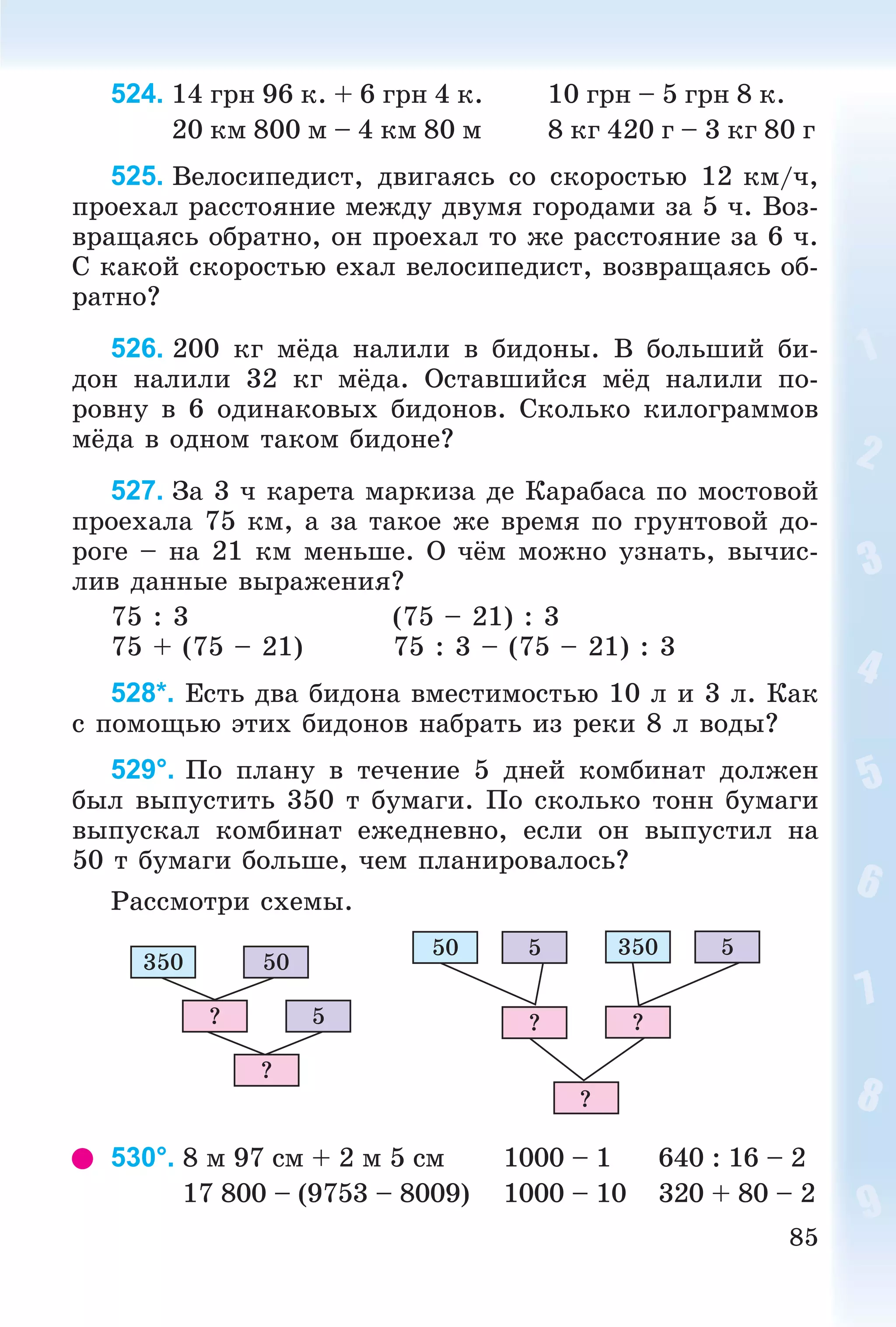 85
524. 14 ãðí 96 ê. + 6 ãðí 4 ê. 10 ãðí – 5 ãðí 8 ê.
20 êì 800 ì – 4 êì 80 ì 8 êã 420 ã – 3 êã 80 ã
525. Âåëîñèïåäèñò, äâèãàÿñü ñî ñêîðîñòüþ 12 êì/÷,
ïðîåõàë ðàññòîÿíèå ìåæäó äâóìÿ ãîðîäàìè çà 5 ÷. Âîç-
âðàùàÿñü îáðàòíî, îí ïðîåõàë òî æå ðàññòîÿíèå çà 6 ÷.
Ñ êàêîé ñêîðîñòüþ åõàë âåëîñèïåäèñò, âîçâðàùàÿñü îá-
ðàòíî?
526. 200 êã ìёäà íàëèëè â áèäîíû. Â áîëüøèé áè-
äîí íàëèëè 32 êã ìёäà. Îñòàâøèéñÿ ìёä íàëèëè ïî-
ðîâíó â 6 îäèíàêîâûõ áèäîíîâ. Ñêîëüêî êèëîãðàììîâ
ìёäà â îäíîì òàêîì áèäîíå?
527. Çà 3 ÷ êàðåòà ìàðêèçà äå Êàðàáàñà ïî ìîñòîâîé
ïðîåõàëà 75 êì, à çà òàêîå æå âðåìÿ ïî ãðóíòîâîé äî-
ðîãå – íà 21 êì ìåíüøå. Î ÷ёì ìîæíî óçíàòü, âû÷èñ-
ëèâ äàííûå âûðàæåíèÿ?
75 : 3 (75 – 21) : 3
75 + (75 – 21) 75 : 3 – (75 – 21) : 3
528*. Åñòü äâà áèäîíà âìåñòèìîñòüþ 10 ë è 3 ë. Êàê
ñ ïîìîùüþ ýòèõ áèäîíîâ íàáðàòü èç ðåêè 8 ë âîäû?
529°. Ïî ïëàíó â òå÷åíèå 5 äíåé êîìáèíàò äîëæåí
áûë âûïóñòèòü 350 ò áóìàãè. Ïî ñêîëüêî òîíí áóìàãè
âûïóñêàë êîìáèíàò åæåäíåâíî, åñëè îí âûïóñòèë íà
50 ò áóìàãè áîëüøå, ÷åì ïëàíèðîâàëîñü?
Ðàññìîòðè ñõåìû.
350 50
5?
?
50 3505 5
? ?
?
530°. 8 ì 97 ñì + 2 ì 5 ñì 1000 – 1 640 : 16 – 2
17 800 – (9753 – 8009) 1000 – 10 320 + 80 – 2
 