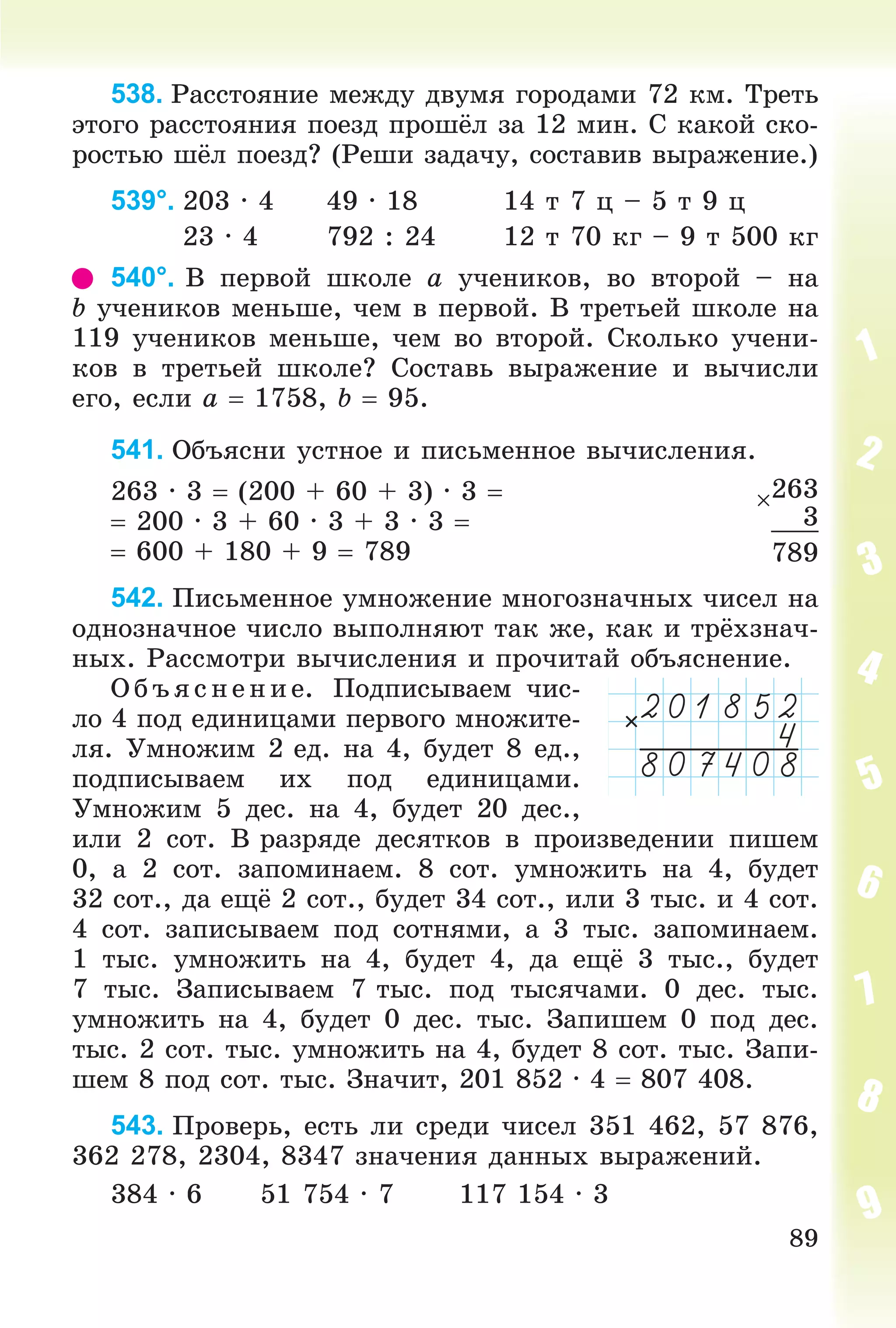 89
538. Ðàññòîÿíèå ìåæäó äâóìÿ ãîðîäàìè 72 êì. Òðåòü
ýòîãî ðàññòîÿíèÿ ïîåçä ïðîøёë çà 12 ìèí. Ñ êàêîé ñêî-
ðîñòüþ øёë ïîåçä? (Ðåøè çàäà÷ó, ñîñòàâèâ âûðàæåíèå.)
539°. 203 ∙ 4 49 ∙ 18 14 ò 7 ö – 5 ò 9 ö
23 ∙ 4 792 : 24 12 ò 70 êã – 9 ò 500 êã
540°. Â ïåðâîé øêîëå a ó÷åíèêîâ, âî âòîðîé – íà
b ó÷åíèêîâ ìåíüøå, ÷åì â ïåðâîé. Â òðåòüåé øêîëå íà
119 ó÷åíèêîâ ìåíüøå, ÷åì âî âòîðîé. Ñêîëüêî ó÷åíè-
êîâ â òðåòüåé øêîëå? Ñîñòàâü âûðàæåíèå è âû÷èñëè
åãî, åñëè a  1758, b  95.
541. Îáúÿñíè óñòíîå è ïèñüìåííîå âû÷èñëåíèÿ.
263 ∙ 3  (200 + 60 + 3) ∙ 3 
 200 ∙ 3 + 60 ∙ 3 + 3 ∙ 3 
 600 + 180 + 9  789
542. Ïèñüìåííîå óìíîæåíèå ìíîãîçíà÷íûõ ÷èñåë íà
îäíîçíà÷íîå ÷èñëî âûïîëíÿþò òàê æå, êàê è òðёõçíà÷-
íûõ. Ðàññìîòðè âû÷èñëåíèÿ è ïðî÷èòàé îáúÿñíåíèå.
Î á ú ÿñ íåí èå. Ïîäïèñûâàåì ÷èñ-
ëî 4 ïîä åäèíèöàìè ïåðâîãî ìíîæèòå-
ëÿ. Óìíîæèì 2 åä. íà 4, áóäåò 8 åä.,
ïîäïèñûâàåì èõ ïîä åäèíèöàìè.
Óìíîæèì 5 äåñ. íà 4, áóäåò 20 äåñ.,
èëè 2 ñîò. Â ðàçðÿäå äåñÿòêîâ â ïðîèçâåäåíèè ïèøåì
0, à 2 ñîò. çàïîìèíàåì. 8 ñîò. óìíîæèòü íà 4, áóäåò
32 ñîò., äà åùё 2 ñîò., áóäåò 34 ñîò., èëè 3 òûñ. è 4 ñîò.
4 ñîò. çàïèñûâàåì ïîä ñîòíÿìè, à 3 òûñ. çàïîìèíàåì.
1 òûñ. óìíîæèòü íà 4, áóäåò 4, äà åùё 3 òûñ., áóäåò
7 òûñ. Çàïèñûâàåì 7 òûñ. ïîä òûñÿ÷àìè. 0 äåñ. òûñ.
óìíîæèòü íà 4, áóäåò 0 äåñ. òûñ. Çàïèøåì 0 ïîä äåñ.
òûñ. 2 ñîò. òûñ. óìíîæèòü íà 4, áóäåò 8 ñîò. òûñ. Çàïè-
øåì 8 ïîä ñîò. òûñ. Çíà÷èò, 201 852 ∙ 4  807 408.
543. Ïðîâåðü, åñòü ëè ñðåäè ÷èñåë 351 462, 57 876,
362 278, 2304, 8347 çíà÷åíèÿ äàííûõ âûðàæåíèé.
384 ∙ 6 51 754 ∙ 7 117 154 ∙ 3
263
3
789
 