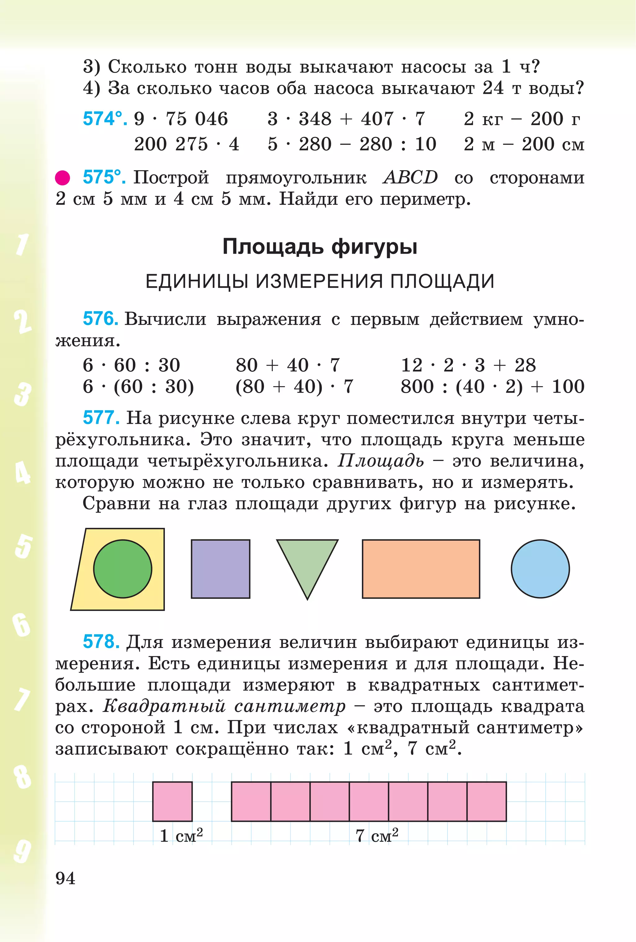 94
3) Ñêîëüêî òîíí âîäû âûêà÷àþò íàñîñû çà 1 ÷?
4) Çà ñêîëüêî ÷àñîâ îáà íàñîñà âûêà÷àþò 24 ò âîäû?
574°. 9 ∙ 75 046 3 ∙ 348 + 407 ∙ 7 2 êã – 200 ã
200 275 ∙ 4 5 ∙ 280 – 280 : 10 2 ì – 200 ñì
575°. Ïîñòðîé ïðÿìîóãîëüíèê ABCD ñî ñòîðîíàìè
2 ñì 5 ìì è 4 ñì 5 ìì. Íàéäè åãî ïåðèìåòð.
Площадь фигуры
ЕДИНИЦЫ ИЗМЕРЕНИЯ ПЛОЩАДИ
576. Âû÷èñëè âûðàæåíèÿ ñ ïåðâûì äåéñòâèåì óìíî-
æåíèÿ.
6 ∙ 60 : 30 80 + 40 ∙ 7 12 ∙ 2 ∙ 3 + 28
6 ∙ (60 : 30) (80 + 40) ∙ 7 800 : (40 ∙ 2) + 100
577. Íà ðèñóíêå ñëåâà êðóã ïîìåñòèëñÿ âíóòðè ÷åòû-
ðёõóãîëüíèêà. Ýòî çíà÷èò, ÷òî ïëîùàäü êðóãà ìåíüøå
ïëîùàäè ÷åòûðёõóãîëüíèêà. Ïëîùàäü – ýòî âåëè÷èíà,
êîòîðóþ ìîæíî íå òîëüêî ñðàâíèâàòü, íî è èçìåðÿòü.
Ñðàâíè íà ãëàç ïëîùàäè äðóãèõ ôèãóð íà ðèñóíêå.
578. Äëÿ èçìåðåíèÿ âåëè÷èí âûáèðàþò åäèíèöû èç-
ìåðåíèÿ. Åñòü åäèíèöû èçìåðåíèÿ è äëÿ ïëîùàäè. Íå-
áîëüøèå ïëîùàäè èçìåðÿþò â êâàäðàòíûõ ñàíòèìåò-
ðàõ. Êâàäðàòíûé ñàíòèìåòð – ýòî ïëîùàäü êâàäðàòà
ñî ñòîðîíîé 1 ñì. Ïðè ÷èñëàõ «êâàäðàòíûé ñàíòèìåòð»
çàïèñûâàþò ñîêðàùёííî òàê: 1 ñì2, 7 ñì2.
1 ñì2 7 ñì2
 