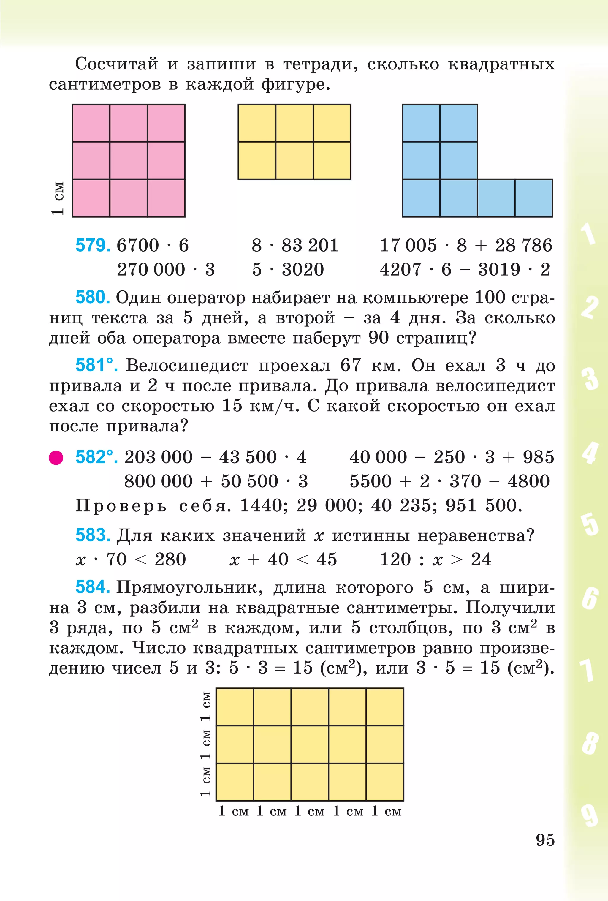 95
Ñîñ÷èòàé è çàïèøè â òåòðàäè, ñêîëüêî êâàäðàòíûõ
ñàíòèìåòðîâ â êàæäîé ôèãóðå.
1ñì
579. 6700 ∙ 6 8 ∙ 83 201 17 005 ∙ 8 + 28 786
270 000 ∙ 3 5 ∙ 3020 4207 ∙ 6 – 3019 ∙ 2
580. Îäèí îïåðàòîð íàáèðàåò íà êîìïüþòåðå 100 ñòðà-
íèö òåêñòà çà 5 äíåé, à âòîðîé – çà 4 äíÿ. Çà ñêîëüêî
äíåé îáà îïåðàòîðà âìåñòå íàáåðóò 90 ñòðàíèö?
581°. Âåëîñèïåäèñò ïðîåõàë 67 êì. Îí åõàë 3 ÷ äî
ïðèâàëà è 2 ÷ ïîñëå ïðèâàëà. Äî ïðèâàëà âåëîñèïåäèñò
åõàë ñî ñêîðîñòüþ 15 êì/÷. Ñ êàêîé ñêîðîñòüþ îí åõàë
ïîñëå ïðèâàëà?
582°. 203 000 – 43 500 ∙ 4 40 000 – 250 ∙ 3 + 985
800 000 + 50 500 ∙ 3 5500 + 2 ∙ 370 – 4800
Ï ð îâ åð ü ñåáÿ. 1440; 29 000; 40 235; 951 500.
583. Äëÿ êàêèõ çíà÷åíèé x èñòèííû íåðàâåíñòâà?
x ∙ 70 < 280 x + 40 < 45 120 : x > 24
584. Ïðÿìîóãîëüíèê, äëèíà êîòîðîãî 5 ñì, à øèðè-
íà 3 ñì, ðàçáèëè íà êâàäðàòíûå ñàíòèìåòðû. Ïîëó÷èëè
3 ðÿäà, ïî 5 ñì2 â êàæäîì, èëè 5 ñòîëáöîâ, ïî 3 ñì2 â
êàæäîì. ×èñëî êâàäðàòíûõ ñàíòèìåòðîâ ðàâíî ïðîèçâå-
äåíèþ ÷èñåë 5 è 3: 5 ∙ 3  15 (ñì2), èëè 3 ∙ 5  15 (ñì2).
1 ñì
1ñì1ñì1ñì
1 ñì 1 ñì 1 ñì 1 ñì
 
