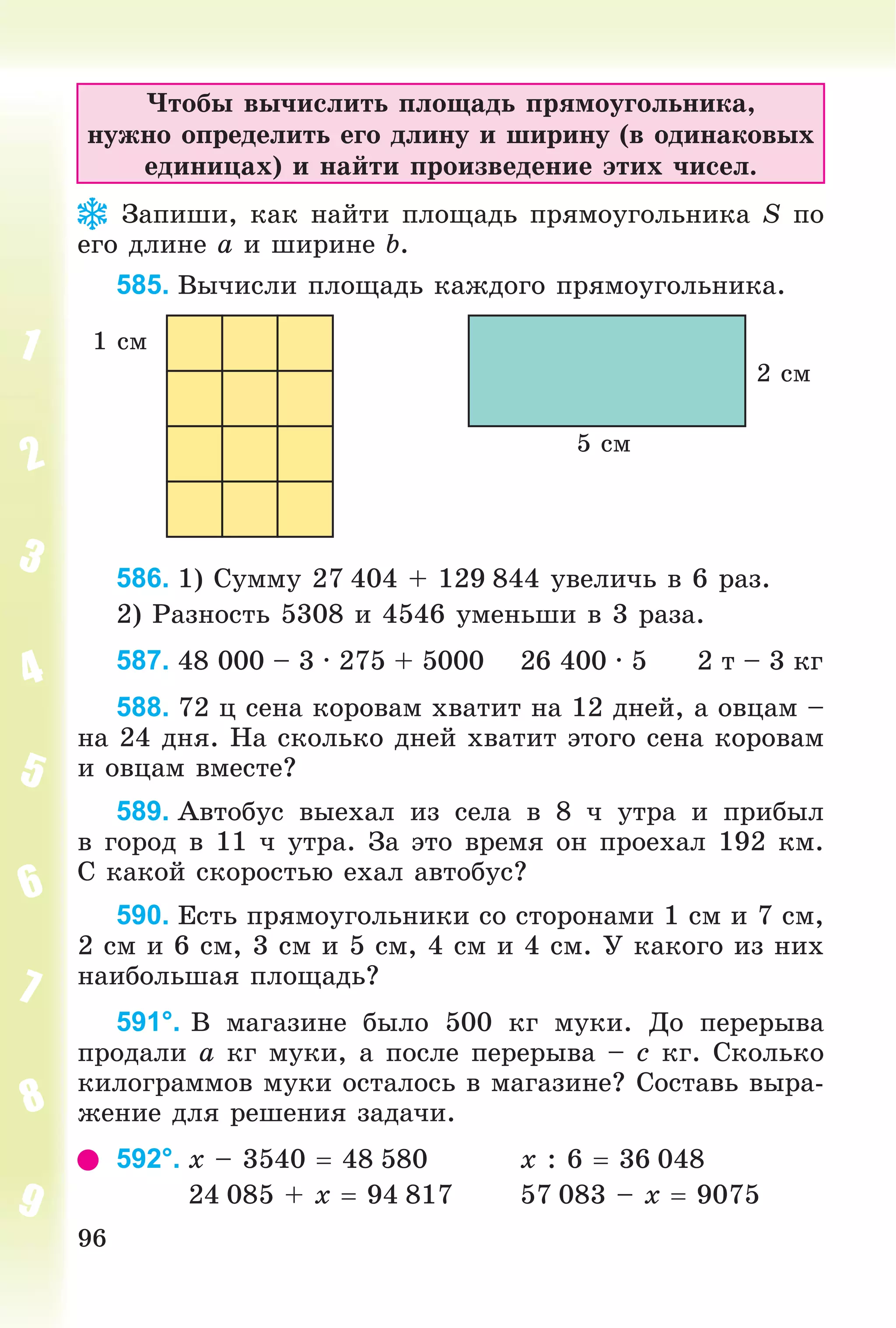 96
×òîáû âû÷èñëèòü ïëîùàäü ïðÿìîóãîëüíèêà,
íóæíî îïðåäåëèòü åãî äëèíó è øèðèíó (â îäèíàêîâûõ
åäèíèöàõ) è íàéòè ïðîèçâåäåíèå ýòèõ ÷èñåë.
Çàïèøè, êàê íàéòè ïëîùàäü ïðÿìîóãîëüíèêà S ïî
åãî äëèíå a è øèðèíå b.
585. Âû÷èñëè ïëîùàäü êàæäîãî ïðÿìîóãîëüíèêà.
5 ñì
2 ñì
1 ñì
586. 1) Ñóììó 27 404 + 129 844 óâåëè÷ü â 6 ðàç.
2) Ðàçíîñòü 5308 è 4546 óìåíüøè â 3 ðàçà.
587. 48 000 – 3 ∙ 275 + 5000 26 400 ∙ 5 2 ò – 3 êã
588. 72 ö ñåíà êîðîâàì õâàòèò íà 12 äíåé, à îâöàì –
íà 24 äíÿ. Íà ñêîëüêî äíåé õâàòèò ýòîãî ñåíà êîðîâàì
è îâöàì âìåñòå?
589. Àâòîáóñ âûåõàë èç ñåëà â 8 ÷ óòðà è ïðèáûë
â ãîðîä â 11 ÷ óòðà. Çà ýòî âðåìÿ îí ïðîåõàë 192 êì.
Ñ êàêîé ñêîðîñòüþ åõàë àâòîáóñ?
590. Åñòü ïðÿìîóãîëüíèêè ñî ñòîðîíàìè 1 ñì è 7 ñì,
2 ñì è 6 ñì, 3 ñì è 5 ñì, 4 ñì è 4 ñì. Ó êàêîãî èç íèõ
íàèáîëüøàÿ ïëîùàäü?
591°. Â ìàãàçèíå áûëî 500 êã ìóêè. Äî ïåðåðûâà
ïðîäàëè a êã ìóêè, à ïîñëå ïåðåðûâà – c êã. Ñêîëüêî
êèëîãðàììîâ ìóêè îñòàëîñü â ìàãàçèíå? Ñîñòàâü âûðà-
æåíèå äëÿ ðåøåíèÿ çàäà÷è.
592°. x – 3540  48 580 x : 6  36 048
24 085 + x  94 817 57 083 – x  9075
 