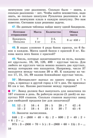 10
æåì÷óæèí óæå ðàçëîæåíî. Ñêîëüêî áûëî – çíàåì, à
ñêîëüêî ðàçëîæåíî – íåò. ×òîáû íàéòè íåèçâåñòíîå, íàäî
çíàòü, âî ñêîëüêî øêàòóëîê Ðóñàëî÷êà ðàçëîæèëà è ïî
ñêîëüêî æåì÷óæèí êëàëà â êàæäóþ øêàòóëêó. Ýòî íàì
èçâåñòíî. Ñîñòàâèì ïëàí ðåøåíèÿ çàäà÷è.
47. Ïî äàííûì òàáëèöû íàéäè ìàññó îäíîé áàíäåðîëè.
Ïî÷òîâîå
îòïðàâëåíèå
Ìàññà Êîëè÷åñòâî Îáùàÿ
ìàññà
Áàíäåðîëü
Ïîñûëêà
?
4 êã
3 á.
2 ï.
8 êã 450 ã
48. Â ÿùèê óëîæåíî 4 ðÿäà áàíîê êðàñêè, ïî 6 áà-
íîê â êàæäîì. Ìàññà îäíîé áàíêè ñ êðàñêîé 3 êã. Êà-
êîâà ìàññà âñåõ áàíîê ñ êðàñêîé?
49. ×èñëà, êîòîðûå çàêàí÷èâàþòñÿ íà íóëü, íàçûâà-
þò êðóãëûìè. 10, 50, 120, 400 – êðóãëûå ÷èñëà. Äëÿ
ëþáîãî íå êðóãëîãî ÷èñëà ìîæíî íàçâàòü äâà êðóãëûõ,
ìåæäó êîòîðûìè îíî íàõîäèòñÿ. Íàïðèìåð, ÷èñëî 37
íàõîäèòñÿ ìåæäó ÷èñëàìè 30 è 40. Ê êàæäîìó èç ÷è-
ñåë 17, 31, 54, 89 íàçîâè áëèæàéøèå êðóãëûå ÷èñëà.
50. Ìîòîöèêëèñò âûåõàë èç îäíîãî ãîðîäà â 7 ÷
óòðà, à ïðèåõàë â äðóãîé ãîðîä â 12 ÷ äíÿ. Îí ïðîåçæàë
65 êì â ÷àñ. Êàêîâî ðàññòîÿíèå ìåæäó ãîðîäàìè?
51. Çàâîä äîëæåí áûë âûïóñêàòü äëÿ çàêàç÷èêà ïî
167 ñòàíêîâ â äåíü. Çà ðàáî÷óþ íåäåëþ (5 äíåé) îí âû-
ïóñòèë 910 ñòàíêîâ. Ñêîëüêî ñòàíêîâ âûïóñòèë çàâîä
äëÿ ñâîáîäíîé ïðîäàæè (íå äëÿ çàêàç÷èêà)?
52. 12 : 2 16 : 4 20 : 5 28 : 7 42 : 6
13 : 2 18 : 4 23 : 5 30 : 7 45 : 6
53. Çàêîí÷è âû÷èñëåíèÿ.
846 : 2  (800 + 40 + 6) : 2  800 : 2 + 40 : 2 +
+ 6 : 2  …
975 : 3  (900 + 70 + 5 ) : 3  (900 + 60 + 15) : 3  …
 