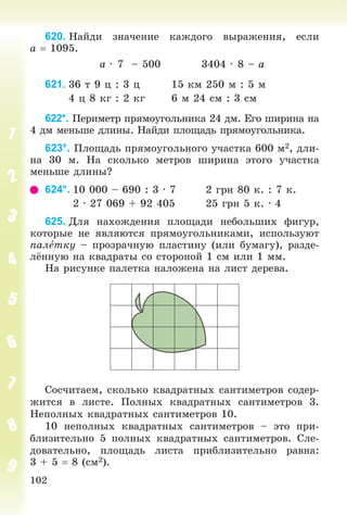 102
620. Íàéäè çíà÷åíèå êàæäîãî âûðàæåíèÿ, åñëè
a  1095.
a ∙ 7 – 500 3404 ∙ 8 – a
621. 36 ò 9 ö : 3 ö 15 êì 250 ì : 5 ì
4 ö 8 êã : 2 êã 6 ì 24 ñì : 3 ñì
622*. Ïåðèìåòð ïðÿìîóãîëüíèêà 24 äì. Åãî øèðèíà íà
4 äì ìåíüøå äëèíû. Íàéäè ïëîùàäü ïðÿìîóãîëüíèêà.
623°. Ïëîùàäü ïðÿìîóãîëüíîãî ó÷àñòêà 600 ì2, äëè-
íà 30 ì. Íà ñêîëüêî ìåòðîâ øèðèíà ýòîãî ó÷àñòêà
ìåíüøå äëèíû?
624°. 10 000 – 690 : 3 ∙ 7 2 ãðí 80 ê. : 7 ê.
2 ∙ 27 069 + 92 405 25 ãðí 5 ê. ∙ 4
625. Äëÿ íàõîæäåíèÿ ïëîùàäè íåáîëüøèõ ôèãóð,
êîòîðûå íå ÿâëÿþòñÿ ïðÿìîóãîëüíèêàìè, èñïîëüçóþò
ïàëåòêó – ïðîçðà÷íóþ ïëàñòèíó (èëè áóìàãó), ðàçäå-
ëёííóþ íà êâàäðàòû ñî ñòîðîíîé 1 ñì èëè 1 ìì.
Íà ðèñóíêå ïàëåòêà íàëîæåíà íà ëèñò äåðåâà.
Ñîñ÷èòàåì, ñêîëüêî êâàäðàòíûõ ñàíòèìåòðîâ ñîäåð-
æèòñÿ â ëèñòå. Ïîëíûõ êâàäðàòíûõ ñàíòèìåòðîâ 3.
Íåïîëíûõ êâàäðàòíûõ ñàíòèìåòðîâ 10.
10 íåïîëíûõ êâàäðàòíûõ ñàíòèìåòðîâ – ýòî ïðè-
áëèçèòåëüíî 5 ïîëíûõ êâàäðàòíûõ ñàíòèìåòðîâ. Ñëå-
äîâàòåëüíî, ïëîùàäü ëèñòà ïðèáëèçèòåëüíî ðàâíà:
3 + 5  8 (ñì2).
 