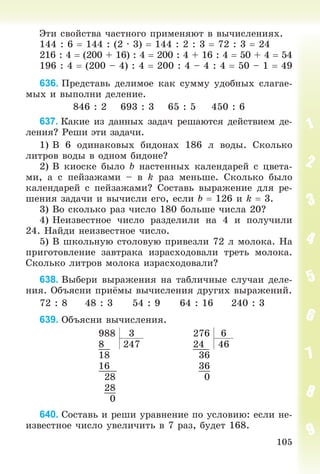 105
Ýòè ñâîéñòâà ÷àñòíîãî ïðèìåíÿþò â âû÷èñëåíèÿõ.
144 : 6  144 : (2 ∙ 3)  144 : 2 : 3  72 : 3  24
216 : 4  (200 + 16) : 4  200 : 4 + 16 : 4  50 + 4  54
196 : 4  (200 – 4) : 4  200 : 4 – 4 : 4  50 – 1  49
636. Ïðåäñòàâü äåëèìîå êàê ñóììó óäîáíûõ ñëàãàå-
ìûõ è âûïîëíè äåëåíèå.
846 : 2 693 : 3 65 : 5 450 : 6
637. Êàêèå èç äàííûõ çàäà÷ ðåøàþòñÿ äåéñòâèåì äå-
ëåíèÿ? Ðåøè ýòè çàäà÷è.
1) Â 6 îäèíàêîâûõ áèäîíàõ 186 ë âîäû. Ñêîëüêî
ëèòðîâ âîäû â îäíîì áèäîíå?
2) Â êèîñêå áûëî b íàñòåííûõ êàëåíäàðåé ñ öâåòà-
ìè, à ñ ïåéçàæàìè – â k ðàç ìåíüøå. Ñêîëüêî áûëî
êàëåíäàðåé ñ ïåéçàæàìè? Ñîñòàâü âûðàæåíèå äëÿ ðå-
øåíèÿ çàäà÷è è âû÷èñëè åãî, åñëè b  126 è k  3.
3) Âî ñêîëüêî ðàç ÷èñëî 180 áîëüøå ÷èñëà 20?
4) Íåèçâåñòíîå ÷èñëî ðàçäåëèëè íà 4 è ïîëó÷èëè
24. Íàéäè íåèçâåñòíîå ÷èñëî.
5) Â øêîëüíóþ ñòîëîâóþ ïðèâåçëè 72 ë ìîëîêà. Íà
ïðèãîòîâëåíèå çàâòðàêà èçðàñõîäîâàëè òðåòü ìîëîêà.
Ñêîëüêî ëèòðîâ ìîëîêà èçðàñõîäîâàëè?
638. Âûáåðè âûðàæåíèÿ íà òàáëè÷íûå ñëó÷àè äåëå-
íèÿ. Îáúÿñíè ïðèёìû âû÷èñëåíèÿ äðóãèõ âûðàæåíèé.
72 : 8 48 : 3 54 : 9 64 : 16 240 : 3
639. Îáúÿñíè âû÷èñëåíèÿ.
988 3 276 6
8 247 24 46
18 36
16 36
28 0
28
0
640. Ñîñòàâü è ðåøè óðàâíåíèå ïî óñëîâèþ: åñëè íå-
èçâåñòíîå ÷èñëî óâåëè÷èòü â 7 ðàç, áóäåò 168.
 