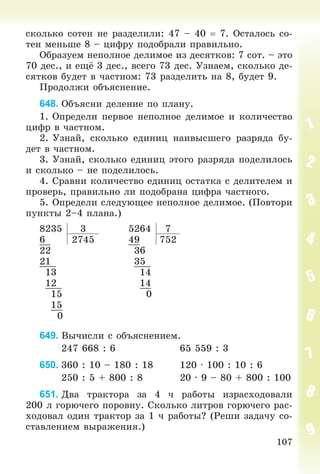 107
ñêîëüêî ñîòåí íå ðàçäåëèëè: 47 – 40  7. Îñòàëîñü ñî-
òåí ìåíüøå 8 – öèôðó ïîäîáðàëè ïðàâèëüíî.
Îáðàçóåì íåïîëíîå äåëèìîå èç äåñÿòêîâ: 7 ñîò. – ýòî
70 äåñ., è åùё 3 äåñ., âñåãî 73 äåñ. Óçíàåì, ñêîëüêî äå-
ñÿòêîâ áóäåò â ÷àñòíîì: 73 ðàçäåëèòü íà 8, áóäåò 9.
Ïðîäîëæè îáúÿñíåíèå.
648. Îáúÿñíè äåëåíèå ïî ïëàíó.
1. Îïðåäåëè ïåðâîå íåïîëíîå äåëèìîå è êîëè÷åñòâî
öèôð â ÷àñòíîì.
2. Óçíàé, ñêîëüêî åäèíèö íàèâûñøåãî ðàçðÿäà áó-
äåò â ÷àñòíîì.
3. Óçíàé, ñêîëüêî åäèíèö ýòîãî ðàçðÿäà ïîäåëèëîñü
è ñêîëüêî – íå ïîäåëèëîñü.
4. Ñðàâíè êîëè÷åñòâî åäèíèö îñòàòêà ñ äåëèòåëåì è
ïðîâåðü, ïðàâèëüíî ëè ïîäîáðàíà öèôðà ÷àñòíîãî.
5. Îïðåäåëè ñëåäóþùåå íåïîëíîå äåëèìîå. (Ïîâòîðè
ïóíêòû 2–4 ïëàíà.)
8235 3 5264 7
6 2745 49 752
22 36
21 35
13 14
12 14
15 0
15
0
649. Âû÷èñëè ñ îáúÿñíåíèåì.
247 668 : 6 65 559 : 3
650. 360 : 10 – 180 : 18 120 ∙ 100 : 10 : 6
250 : 5 + 800 : 8 20 ∙ 9 – 80 + 800 : 100
651. Äâà òðàêòîðà çà 4 ÷ ðàáîòû èçðàñõîäîâàëè
200 ë ãîðþ÷åãî ïîðîâíó. Ñêîëüêî ëèòðîâ ãîðþ÷åãî ðàñ-
õîäîâàë îäèí òðàêòîð çà 1 ÷ ðàáîòû? (Ðåøè çàäà÷ó ñî-
ñòàâëåíèåì âûðàæåíèÿ.)
 