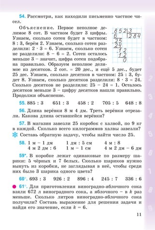 11
54. Ðàññìîòðè, êàê íàõîäèëè ïèñüìåííî ÷àñòíîå ÷è-
ñåë.
Î á ú ÿñ íåí èå. Ïåðâîå íåïîëíîå äå-
ëèìîå 8 ñîò. Â ÷àñòíîì áóäåò 3 öèôðû.
Óçíàåì, ñêîëüêî ñîòåí áóäåò â ÷àñòíîì:
8 : 3, áåðёì 2. Óçíàåì, ñêîëüêî ñîòåí ðàç-
äåëèëè: 2 · 3  6. Óçíàåì, ñêîëüêî ñîòåí
íå ðàçäåëèëè: 8 – 6  2. Ñîòåí îñòàëîñü
ìåíüøå 3 – çíà÷èò, öèôðà ñîòåí ïîäîáðà-
íà ïðàâèëüíî. Îáðàçóåì íåïîëíîå äåëè-
ìîå èç äåñÿòêîâ. 2 ñîò.  20 äåñ., è åùё 5 äåñ., áóäåò
25 äåñ. Óçíàåì, ñêîëüêî äåñÿòêîâ â ÷àñòíîì: 25 : 3, áó-
äåò 8. Óçíàåì, ñêîëüêî äåñÿòêîâ ðàçäåëèëè: 8 · 3  24.
Ñêîëüêî äåñÿòêîâ íå ðàçäåëèëè: 25 – 24  1. Îñòàëîñü
äåñÿòêîâ ìåíüøå 3 – öèôðó äåñÿòêîâ íàøëè ïðàâèëüíî.
Ïðîäîëæè îáúÿñíåíèå.
55. 885 : 3 651 : 3 458 : 2 705 : 5 648 : 8
56. Äëèíà âåðёâêè 8 ì 4 äì. Òðåòü âåðёâêè îòðåçà-
ëè. Êàêîâà äëèíà îñòàâøåéñÿ âåðёâêè?
57. Â ìàãàçèí çàâåçëè 25 êîðîáîê ñ õàëâîé, ïî 9 êã
â êàæäîé. Ñêîëüêî âñåãî êèëîãðàììîâ õàëâû çàâåçëè?
Ñîñòàâü îáðàòíóþ çàäà÷ó, ÷òîáû íàéòè ÷èñëî 25.
58. 1 ì – 1 äì 1 äì : 5 ñì 4 ì : 8
4 ì 2 äì : 6 1 ì – 1 ñì 4 ì 2 äì – 6 äì
59*. Â êîðîáêå ëåæàò îäèíàêîâûå ïî ðàçìåðó øà-
ðèêè: 5 ÷ёðíûõ è 7 áåëûõ. Ñêîëüêî øàðèêîâ íóæíî
âûíóòü èç êîðîáêè, íå çàãëÿäûâàÿ â íåё, ÷òîáû ñðåäè
íèõ áûëî 3 øàðèêà îäíîãî öâåòà?
60. 693 : 3 926 : 2 896 : 4 245 : 7 336 : 6
61. Äëÿ ïðèãîòîâëåíèÿ âèíîãðàäíî-ÿáëî÷íîãî ñîêà
âçÿëè 672 ë âèíîãðàäíîãî ñîêà, à ÿáëî÷íîãî – â k ðàç
ìåíüøå. Ñêîëüêî ëèòðîâ âèíîãðàäíî-ÿáëî÷íîãî ñîêà
ïîëó÷èëè? Ñîñòàâü âûðàæåíèå äëÿ ðåøåíèÿ çàäà÷è è
íàéäè åãî çíà÷åíèå, åñëè k = 6.
 