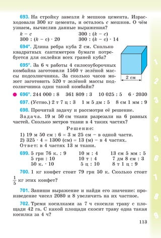 113
693. Íà ñòðîéêó çàâåçëè k ìåøêîâ öåìåíòà. Èçðàñ-
õîäîâàëè 300 êã öåìåíòà, è îñòàëîñü c ìåøêîâ. Î ÷ёì
óçíàåì, âû÷èñëèâ äàííûå âûðàæåíèÿ?
k – c 300 : (k – c)
300 : (k – ñ) ∙ 20 300 : (k – ñ) ∙ 14
694*. Äëèíà ðåáðà êóáà 2 ñì. Ñêîëüêî
êâàäðàòíûõ ñàíòèìåòðîâ áóìàãè ïîòðå-
áóåòñÿ äëÿ îêëåéêè âñåõ ãðàíåé êóáà?
695°. Çà 6 ÷ ðàáîòû 4 ñèëîñîóáîðî÷íûõ
êîìáàéíà çàãîòîâèëè 1560 ò çåëёíîé ìàñ-
ñû ïîäñîëíå÷íèêà. Çà ñêîëüêî ÷àñîâ ìî-
æåò çàãîòîâèòü 520 ò çåëёíîé ìàññû ïîä-
ñîëíå÷íèêà îäèí òàêîé êîìáàéí?
696°. 244 000 : 8 361 809 : 3 10 025 : 5 6 ∙ 2030
697. (Óñòíî.) 2 ò 7 ö : 3 1 ì 5 äì : 5 8 ñì 1 ìì : 9
698. Ïðî÷èòàé çàäà÷ó è ðàññìîòðè åё ðåøåíèå.
Çàä à÷ à. 19 ì 50 ñì òêàíè ðàçðåçàëè íà 6 ðàâíûõ
÷àñòåé. Ñêîëüêî ìåòðîâ òêàíè â 4 òàêèõ ÷àñòÿõ?
Ð åø åíèå:
1) 19 ì 50 ñì : 6  3 ì 25 ñì – â îäíîé ÷àñòè.
2) 325 · 4  1300 (ñì)  13 (ì) – â 4 ÷àñòÿõ.
Î òâ åò: â 4 ÷àñòÿõ 13 ì òêàíè.
699. 5 ãðí 76 ê. : 9 10 ì : 4 13 ñì 5 ìì : 5
5 ãðí : 10 10 ò : 4 7 äì 8 ñì : 3
50 ê. · 10 5 ö : 10 8 ò 1 ö : 9
700. 1 êã êîíôåò ñòîèò 79 ãðí 50 ê. Ñêîëüêî ñòîèò
1
5
êã ýòèõ êîíôåò?
701. Çàïèøè âûðàæåíèå è íàéäè åãî çíà÷åíèå: ïðî-
èçâåäåíèå ÷èñåë 2080 è 8 óâåëè÷èòü íà èõ ÷àñòíîå.
702. Òðåìÿ êîñèëêàìè çà 7 ÷ ñêîñèëè òðàâó ñ ïëî-
ùàäè 42 ãà. Ñ êàêîé ïëîùàäè ñêîñèò òðàâó îäíà òàêàÿ
êîñèëêà çà 4 ÷?
2 ñì
 