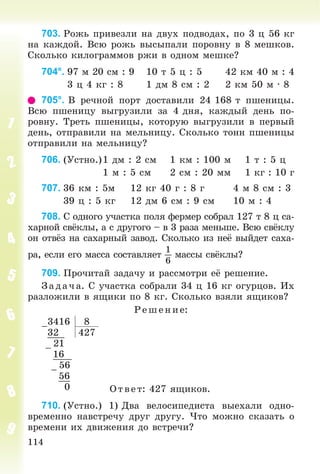 114
703. Ðîæü ïðèâåçëè íà äâóõ ïîäâîäàõ, ïî 3 ö 56 êã
íà êàæäîé. Âñþ ðîæü âûñûïàëè ïîðîâíó â 8 ìåøêîâ.
Ñêîëüêî êèëîãðàììîâ ðæè â îäíîì ìåøêå?
704°. 97 ì 20 ñì : 9 10 ò 5 ö : 5 42 êì 40 ì : 4
3 ö 4 êã : 8 1 äì 8 ñì : 2 2 êì 50 ì · 8
705°. Â ðå÷íîé ïîðò äîñòàâèëè 24 168 ò ïøåíèöû.
Âñþ ïøåíèöó âûãðóçèëè çà 4 äíÿ, êàæäûé äåíü ïî-
ðîâíó. Òðåòü ïøåíèöû, êîòîðóþ âûãðóçèëè â ïåðâûé
äåíü, îòïðàâèëè íà ìåëüíèöó. Ñêîëüêî òîíí ïøåíèöû
îòïðàâèëè íà ìåëüíèöó?
706. (Óñòíî.)1 äì : 2 ñì 1 êì : 100 ì 1 ò : 5 ö
1 ì : 5 ñì 2 ñì : 20 ìì 1 êã : 10 ã
707. 36 êì : 5ì 12 êã 40 ã : 8 ã 4 ì 8 ñì : 3
39 ö : 5 êã 12 äì 6 ñì : 9 ñì 10 ì : 4
708. Ñ îäíîãî ó÷àñòêà ïîëÿ ôåðìåð ñîáðàë 127 ò 8 ö ñà-
õàðíîé ñâёêëû, à ñ äðóãîãî – â 3 ðàçà ìåíüøå. Âñþ ñâёêëó
îí îòâёç íà ñàõàðíûé çàâîä. Ñêîëüêî èç íåё âûéäåò ñàõà-
ðà, åñëè åãî ìàññà ñîñòàâëÿåò
1
6
ìàññû ñâёêëû?
709. Ïðî÷èòàé çàäà÷ó è ðàññìîòðè åё ðåøåíèå.
Ç àä à÷ à. Ñ ó÷àñòêà ñîáðàëè 34 ö 16 êã îãóðöîâ. Èõ
ðàçëîæèëè â ÿùèêè ïî 8 êã. Ñêîëüêî âçÿëè ÿùèêîâ?
Ð åø åíèå:
–
3416 8
32 427
–
21
16
–
56
56
0 Îòâåò: 427 ÿùèêîâ.
710. (Óñòíî.) 1) Äâà âåëîñèïåäèñòà âûåõàëè îäíî-
âðåìåííî íàâñòðå÷ó äðóã äðóãó. ×òî ìîæíî ñêàçàòü î
âðåìåíè èõ äâèæåíèÿ äî âñòðå÷è?
 