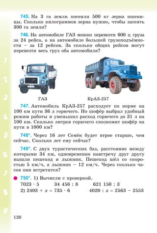 120
745. Íà 3 ãà çåìëè ïîñåÿëè 500 êã çåðíà ïøåíè-
öû. Ñêîëüêî êèëîãðàììîâ çåðíà íóæíî, ÷òîáû çàñåÿòü
300 ãà çåìëè?
746. Íà àâòîìîáèëå ÃÀÇ ìîæíî ïåðåâåçòè 600 ö ãðóçà
çà 24 ðåéñà, à íà àâòîìîáèëå áîëüøåé ãðóçîïîäúёìíî-
ñòè – çà 12 ðåéñîâ. Çà ñêîëüêî îáùèõ ðåéñîâ ìîãóò
ïåðåâåçòè âåñü ãðóç îáà àâòîìîáèëÿ?
ÃÀÇ ÊðÀÇ-257
747. Àâòîìîáèëü ÊðÀÇ-257 ðàñõîäóåò ïî íîðìå íà
100 êì ïóòè 36 ë ãîðþ÷åãî. Íî øîôёð âûáðàë óäîáíûé
ðåæèì ðàáîòû è óìåíüøèë ðàñõîä ãîðþ÷åãî äî 31 ë íà
100 êì. Ñêîëüêî ëèòðîâ ãîðþ÷åãî ñýêîíîìèò øîôёð íà
ïóòè â 1000 êì?
748*. ×åðåç 16 ëåò Ñåìёí áóäåò âòðîå ñòàðøå, ÷åì
ñåé÷àñ. Ñêîëüêî ëåò åìó ñåé÷àñ?
749°. Ñ äâóõ òóðèñòè÷åñêèõ áàç, ðàññòîÿíèå ìåæäó
êîòîðûìè 34 êì, îäíîâðåìåííî íàâñòðå÷ó äðóã äðóãó
âûøëè ïåøåõîä è ëûæíèê. Ïåøåõîä øёë ñî ñêîðî-
ñòüþ 5 êì/÷, à ëûæíèê – 12 êì/÷. ×åðåç ñêîëüêî ÷à-
ñîâ îíè âñòðåòÿòñÿ?
750°. 1) Âû÷èñëè ñ ïðîâåðêîé.
7023 · 5 34 456 : 8 621 150 : 3
2) 2403 + x  735 · 6 4020 : x  2563 – 2553
 