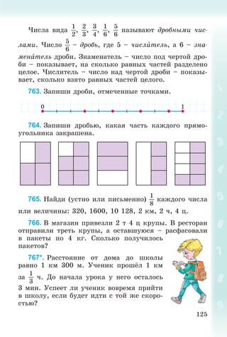125
×èñëà âèäà
1
2
,
2
3
,
3
4
,
1
6
,
5
6
íàçûâàþò äðîáíûìè ÷èñ-
ëàìè. ×èñëî
5
6
– äðîáü, ãäå 5 – ÷èñëèòåëü, à 6 – çíà-
ìåíàòåëü äðîáè. Çíàìåíàòåëü – ÷èñëî ïîä ÷åðòîé äðî-
áè – ïîêàçûâàåò, íà ñêîëüêî ðàâíûõ ÷àñòåé ðàçäåëåíî
öåëîå. ×èñëèòåëü – ÷èñëî íàä ÷åðòîé äðîáè – ïîêàçû-
âàåò, ñêîëüêî âçÿòî ðàâíûõ ÷àñòåé öåëîãî.
763. Çàïèøè äðîáè, îòìå÷åííûå òî÷êàìè.
764. Çàïèøè äðîáüþ, êàêàÿ ÷àñòü êàæäîãî ïðÿìî-
óãîëüíèêà çàêðàøåíà.
765. Íàéäè (óñòíî èëè ïèñüìåííî)
1
8
êàæäîãî ÷èñëà
èëè âåëè÷èíû: 320, 1600, 10 128, 2 êì, 2 ÷, 4 ö.
766. Â ìàãàçèí ïðèâåçëè 2 ò 4 ö êðóïû. Â ðåñòîðàí
îòïðàâèëè òðåòü êðóïû, à îñòàâøóþñÿ – ðàñôàñîâàëè
â ïàêåòû ïî 4 êã. Ñêîëüêî ïîëó÷èëîñü
ïàêåòîâ?
767*. Ðàññòîÿíèå îò äîìà äî øêîëû
ðàâíî 1 êì 300 ì. Ó÷åíèê ïðîøёë 1 êì
çà
1
3
÷. Äî íà÷àëà óðîêà ó íåãî îñòàëîñü
3 ìèí. Óñïååò ëè ó÷åíèê âîâðåìÿ ïðèéòè
â øêîëó, åñëè áóäåò èäòè ñ òîé æå ñêîðî-
ñòüþ?
 