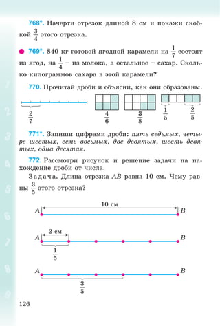 126
768°. Íà÷åðòè îòðåçîê äëèíîé 8 ñì è ïîêàæè ñêîá-
êîé
3
4
ýòîãî îòðåçêà.
769°. 840 êã ãîòîâîé ÿãîäíîé êàðàìåëè íà
1
7
ñîñòîÿò
èç ÿãîä, íà
1
4
– èç ìîëîêà, à îñòàëüíîå – ñàõàð. Ñêîëü-
êî êèëîãðàììîâ ñàõàðà â ýòîé êàðàìåëè?
770. Ïðî÷èòàé äðîáè è îáúÿñíè, êàê îíè îáðàçîâàíû.
3
8
1
5
2
5
4
6
2
7
771*. Çàïèøè öèôðàìè äðîáè: ïÿòü ñåäüìûõ, ÷åòû-
ðå øåñòûõ, ñåìü âîñüìûõ, äâå äåâÿòûõ, øåñòü äåâÿ-
òûõ, îäíà äåñÿòàÿ.
772. Ðàññìîòðè ðèñóíîê è ðåøåíèå çàäà÷è íà íà-
õîæäåíèå äðîáè îò ÷èñëà.
Ç àäà÷ à. Äëèíà îòðåçêà AB ðàâíà 10 ñì. ×åìó ðàâ-
íû
3
5
ýòîãî îòðåçêà?
10 ñì
2 ñì
A
A
A
B
B
B
1
5
3
5
 