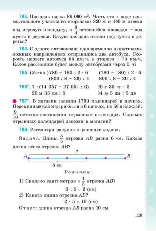 129
783. Ïëîùàäü ïàðêà 86 000 ì2. ×àñòü åãî â âèäå ïðÿ-
ìîóãîëüíîãî ó÷àñòêà ñî ñòîðîíàìè 320 ì è 100 ì îòâåëè
ïîä èãðîâóþ ïëîùàäêó, à
3
4
îñòàâøåéñÿ ïëîùàäè – ïîä
êóñòû è äåðåâüÿ. Êàêóþ ïëîùàäü îòâåëè ïîä êóñòû è äå-
ðåâüÿ?
784. Ñ îäíîãî àâòîâîêçàëà îäíîâðåìåííî â ïðîòèâîïî-
ëîæíûõ íàïðàâëåíèÿõ îòïðàâèëèñü äâà àâòîáóñà. Ñêî-
ðîñòü ïåðâîãî àâòîáóñà 65 êì/÷, à âòîðîãî – 75 êì/÷.
Êàêîå ðàññòîÿíèå áóäåò ìåæäó àâòîáóñàìè ÷åðåç 5 ÷?
785. (Óñòíî.)780 – 180 : 2 · 6 (780 – 180) : 2 · 6
(800 : 8 – 20) : 4 800 : 8 – 20 : 4
786°. 7 · (14 057 – 27 054 : 6) 20 ò 35 êã : 5
20 ì 35 ñì : 5 34 ì 5 äì : 5 äì
787°. Â ìàãàçèí çàâåçëè 1750 êàëåíäàðåé â ïà÷êàõ.
Ïåðåêèäíûå êàëåíäàðè áûëè â 6 ïà÷êàõ, ïî 50 â êàæäîé.
9
10
îñòàòêà ñîñòàâëÿëè îòðûâíûå êàëåíäàðè. Ñêîëüêî
îòðûâíûõ êàëåíäàðåé çàâåçëè â ìàãàçèí?
788. Ðàññìîòðè ðèñóíîê è ðåøåíèå çàäà÷è.
Ç àä à÷ à. Äëèíà
3
5
îòðåçêà AB ðàâíà 6 ñì. Êàêîâà
äëèíà âñåãî îòðåçêà AB?
6 ñì
?
A B
Ð åø åíèå:
1) Ñêîëüêî ñàíòèìåòðîâ â
1
5
îòðåçêà AB?
6 : 3  2 (ñì)
2) Êàêîâà äëèíà îòðåçêà AB?
2 · 5  10 (ñì)
Î òâ åò: äëèíà îòðåçêà AB ðàâíà 10 ñì.
 