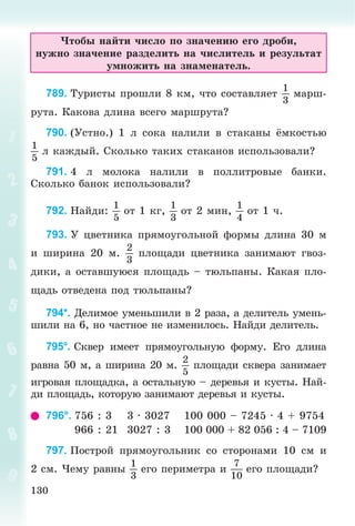 130
×òîáû íàéòè ÷èñëî ïî çíà÷åíèþ åãî äðîáè,
íóæíî çíà÷åíèå ðàçäåëèòü íà ÷èñëèòåëü è ðåçóëüòàò
óìíîæèòü íà çíàìåíàòåëü.
789. Òóðèñòû ïðîøëè 8 êì, ÷òî ñîñòàâëÿåò
1
3
ìàðø-
ðóòà. Êàêîâà äëèíà âñåãî ìàðøðóòà?
790. (Óñòíî.) 1 ë ñîêà íàëèëè â ñòàêàíû ёìêîñòüþ
1
5
ë êàæäûé. Ñêîëüêî òàêèõ ñòàêàíîâ èñïîëüçîâàëè?
791. 4 ë ìîëîêà íàëèëè â ïîëëèòðîâûå áàíêè.
Ñêîëüêî áàíîê èñïîëüçîâàëè?
792. Íàéäè:
1
5
îò 1 êã,
1
3
îò 2 ìèí,
1
4
îò 1 ÷.
793. Ó öâåòíèêà ïðÿìîóãîëüíîé ôîðìû äëèíà 30 ì
è øèðèíà 20 ì.
2
3
ïëîùàäè öâåòíèêà çàíèìàþò ãâîç-
äèêè, à îñòàâøóþñÿ ïëîùàäü – òþëüïàíû. Êàêàÿ ïëî-
ùàäü îòâåäåíà ïîä òþëüïàíû?
794*. Äåëèìîå óìåíüøèëè â 2 ðàçà, à äåëèòåëü óìåíü-
øèëè íà 6, íî ÷àñòíîå íå èçìåíèëîñü. Íàéäè äåëèòåëü.
795°. Ñêâåð èìååò ïðÿìîóãîëüíóþ ôîðìó. Åãî äëèíà
ðàâíà 50 ì, à øèðèíà 20 ì.
2
5
ïëîùàäè ñêâåðà çàíèìàåò
èãðîâàÿ ïëîùàäêà, à îñòàëüíóþ – äåðåâüÿ è êóñòû. Íàé-
äè ïëîùàäü, êîòîðóþ çàíèìàþò äåðåâüÿ è êóñòû.
796°. 756 : 3 3 · 3027 100 000 – 7245 · 4 + 9754
966 : 21 3027 : 3 100 000 + 82 056 : 4 – 7109
797. Ïîñòðîé ïðÿìîóãîëüíèê ñî ñòîðîíàìè 10 ñì è
2 ñì. ×åìó ðàâíû
1
3
åãî ïåðèìåòðà è
7
10
åãî ïëîùàäè?
 