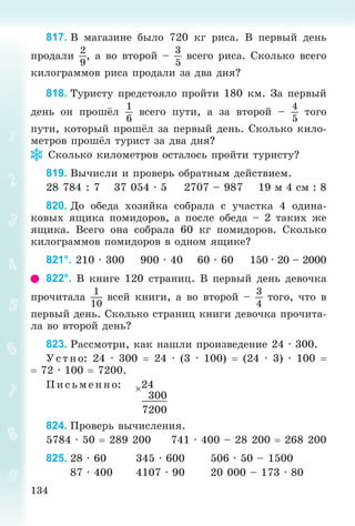 134
817. Â ìàãàçèíå áûëî 720 êã ðèñà. Â ïåðâûé äåíü
ïðîäàëè
2
9
, à âî âòîðîé –
3
5
âñåãî ðèñà. Ñêîëüêî âñåãî
êèëîãðàììîâ ðèñà ïðîäàëè çà äâà äíÿ?
818. Òóðèñòó ïðåäñòîÿëî ïðîéòè 180 êì. Çà ïåðâûé
äåíü îí ïðîøёë
1
6
âñåãî ïóòè, à çà âòîðîé –
4
5
òîãî
ïóòè, êîòîðûé ïðîøёë çà ïåðâûé äåíü. Ñêîëüêî êèëî-
ìåòðîâ ïðîøёë òóðèñò çà äâà äíÿ?
Ñêîëüêî êèëîìåòðîâ îñòàëîñü ïðîéòè òóðèñòó?
819. Âû÷èñëè è ïðîâåðü îáðàòíûì äåéñòâèåì.
28 784 : 7 37 054 · 5 2707 – 987 19 ì 4 ñì : 8
820. Äî îáåäà õîçÿéêà ñîáðàëà ñ ó÷àñòêà 4 îäèíà-
êîâûõ ÿùèêà ïîìèäîðîâ, à ïîñëå îáåäà – 2 òàêèõ æå
ÿùèêà. Âñåãî îíà ñîáðàëà 60 êã ïîìèäîðîâ. Ñêîëüêî
êèëîãðàììîâ ïîìèäîðîâ â îäíîì ÿùèêå?
821°. 210 · 300 900 · 40 60 · 60 150 · 20 – 2000
822°. Â êíèãå 120 ñòðàíèö. Â ïåðâûé äåíü äåâî÷êà
ïðî÷èòàëà
1
10
âñåé êíèãè, à âî âòîðîé –
3
4
òîãî, ÷òî â
ïåðâûé äåíü. Ñêîëüêî ñòðàíèö êíèãè äåâî÷êà ïðî÷èòà-
ëà âî âòîðîé äåíü?
823. Ðàññìîòðè, êàê íàøëè ïðîèçâåäåíèå 24 · 300.
Óñ òíî: 24 · 300  24 · (3 · 100)  (24 · 3) · 100 
 72 · 100  7200.
Ï èñ üìåííî: 24
300
7200
824. Ïðîâåðü âû÷èñëåíèÿ.
5784 · 50  289 200 741 · 400 – 28 200  268 200
825. 28 · 60 345 · 600 506 · 50 – 1500
87 · 400 4107 · 90 20 000 – 173 · 80
 
