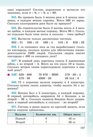 137
îäíî ïèðîæíîå? Ñîñòàâü âûðàæåíèå è âû÷èñëè åãî
çíà÷åíèå, åñëè k  6, c  9, a  60.
843. Íà ïðèöåïå áûëî 4 ìåøêà ðæè è 3 ìåøêà ïøå-
íèöû, â êàæäîì ìåøêå ïîðîâíó. Âñåãî 560 êã çåðíà.
Ñêîëüêî êèëîãðàììîâ ðæè áûëî íà ïðèöåïå?
844. Íà ñòðîèòåëüñòâå áûëî 2 âàãîíà ïåñêà è 4 âàãî-
íà ùåáíÿ, â êàæäîì âàãîíå ïîðîâíó. Âñåãî 96 ò. Ñêîëü-
êî îòäåëüíî áûëî òîíí ïåñêà è ñêîëüêî – òîíí ùåáíÿ?
845. Âû÷èñëè òîëüêî äâóçíà÷íûå ÷àñòíûå.
882 : 21 336 : 42 580 : 4 510 : 6 858 : 33
846. 1 ãà ñîñíîâîãî ëåñà çà ãîä âûðàáàòûâàåò ñòîëü-
êî êèñëîðîäà, ñêîëüêî íóæíî äëÿ îáåñïå÷åíèÿ æèçíå-
äåÿòåëüíîñòè 2500 ëþäåé. Ñêîëüêèì ëþäÿì õâàòèò
êèñëîðîäà ñ 400 ãà ñîñíîâîãî ëåñà?
847°. Â ïåðâûé äåíü ïîðòíèõà ñøèëà 2 îäèíàêîâûå
þáêè, à âî âòîðîé – 3. Âñåãî íà ýòî óøëî 10 ì òêàíè.
Ñêîëüêî ìåòðîâ òêàíè èçðàñõîäîâàëà ïîðòíèõà â ïåð-
âûé äåíü?
848°. 620 · 600 70 070 – 9000 570 · 60 : 5
870 · 90 4900 · 20 49 544 : 8
849. 72 ë êåðîñèíà íàëèëè ïîðîâíó â 4 êàíèñòðû.
Ñêîëüêî íóæíî òàêèõ êàíèñòð, ÷òîáû íàëèòü 54 ë êå-
ðîñèíà?
850. Áåíçèí áûë â 5 êàíèñòðàõ, â êàæäîé ïîðîâíó.
Â ïåðâûé àâòîìîáèëü çàïðàâèëè 54 ë áåíçèíà, à âî
âòîðîé – 36 ë. Ñêîëüêî êàíèñòð áåíçèíà áûëî çàïðàâ-
ëåíî â ïåðâûé àâòîìîáèëü è ñêîëüêî – âî âòîðîé?
851. Ñîñòàâü è ðåøè çàäà÷ó ïî êðàòêîé çàïèñè, åñëè
ìàññû ÿùèêîâ îäèíàêîâû.
Ìàãàçèí Êîëè÷åñòâî ÿù. Îáùàÿ ìàññà
Ïåðâûé 8 48 êã
Âòîðîé ? 36 êã
 