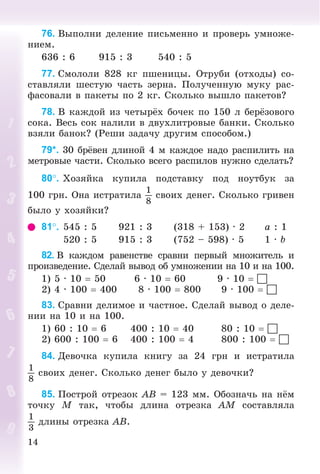 14
76. Âûïîëíè äåëåíèå ïèñüìåííî è ïðîâåðü óìíîæå-
íèåì.
636 : 6 915 : 3 540 : 5
77. Ñìîëîëè 828 êã ïøåíèöû. Îòðóáè (îòõîäû) ñî-
ñòàâëÿëè øåñòóþ ÷àñòü çåðíà. Ïîëó÷åííóþ ìóêó ðàñ-
ôàñîâàëè â ïàêåòû ïî 2 êã. Ñêîëüêî âûøëî ïàêåòîâ?
78. Â êàæäîé èç ÷åòûðёõ áî÷åê ïî 150 ë áåðёçîâîãî
ñîêà. Âåñü ñîê íàëèëè â äâóõëèòðîâûå áàíêè. Ñêîëüêî
âçÿëè áàíîê? (Ðåøè çàäà÷ó äðóãèì ñïîñîáîì.)
79*. 30 áðёâåí äëèíîé 4 ì êàæäîå íàäî ðàñïèëèòü íà
ìåòðîâûå ÷àñòè. Ñêîëüêî âñåãî ðàñïèëîâ íóæíî ñäåëàòü?
80. Õîçÿéêà êóïèëà ïîäñòàâêó ïîä íîóòáóê çà
100 ãðí. Îíà èñòðàòèëà
1
8
ñâîèõ äåíåã. Ñêîëüêî ãðèâåí
áûëî ó õîçÿéêè?
81. 545 : 5 921 : 3 (318 + 153) · 2 a : 1
520 : 5 915 : 3 (752 – 598) · 5 1 · b
82. Â êàæäîì ðàâåíñòâå ñðàâíè ïåðâûé ìíîæèòåëü è
ïðîèçâåäåíèå. Ñäåëàé âûâîä îá óìíîæåíèè íà 10 è íà 100.
1) 5 · 10  50 6 · 10  60 9 · 10  
2) 4 · 100  400 8 · 100  800 9 · 100  
83. Ñðàâíè äåëèìîå è ÷àñòíîå. Ñäåëàé âûâîä î äåëå-
íèè íà 10 è íà 100.
1) 60 : 10  6 400 : 10  40 80 : 10  
2) 600 : 100  6 400 : 100  4 800 : 100  
84. Äåâî÷êà êóïèëà êíèãó çà 24 ãðí è èñòðàòèëà
1
8
ñâîèõ äåíåã. Ñêîëüêî äåíåã áûëî ó äåâî÷êè?
85. Ïîñòðîé îòðåçîê AB = 123 ìì. Îáîçíà÷ü íà íёì
òî÷êó M òàê, ÷òîáû äëèíà îòðåçêà AM ñîñòàâëÿëà
1
3
äëèíû îòðåçêà AB.
 