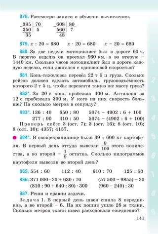 141
878. Ðàññìîòðè çàïèñè è îáúÿñíè âû÷èñëåíèÿ.
–385 70 –608 80
350 5 560 7
35 48
879. x : 20  680 x · 20  680 x – 20  680
880. Çà äâå íåäåëè ìîòîöèêëèñò áûë â äîðîãå 60 ÷.
Â ïåðâóþ íåäåëþ îí ïðîåõàë 960 êì, à âî âòîðóþ –
1440 êì. Ñêîëüêî ÷àñîâ ìîòîöèêëèñò áûë â äîðîãå êàæ-
äóþ íåäåëþ, åñëè äâèãàëñÿ ñ îäèíàêîâîé ñêîðîñòüþ?
881. Êîíü-òÿæåëîâîç ïåðåâёç 22 ò 5 ö ãðóçà. Ñêîëüêî
ðåéñîâ äîëæåí ñäåëàòü àâòîìîáèëü, ãðóçîïîäúёìíîñòü
êîòîðîãî 2 ò 5 ö, ÷òîáû ïåðåâåçòè òàêóþ æå ìàññó ãðóçà?
882*. Çà 20 ñ êîíü ïðîáåæàë 400 ì. Àíòèëîïà çà
12 ñ ïðîáåæàëà 300 ì. Ó êîãî èç íèõ ñêîðîñòü áîëü-
øå? Íà ñêîëüêî ìåòðîâ â ñåêóíäó?
883°. 136 : 40 650 : 80 5074 – 4902 : 6 + 100
277 : 90 410 : 50 5074 – (4902 : 6 + 100)
Ïð îâ åð ü ñåáÿ: 3 (îñò. 7); 3 (îñò. 16); 8 (îñò. 10);
8 (îñò. 10); 4357; 4157.
884°. Â îâîùåõðàíèëèùå áûëî 39 ò 600 êã êàðòîôå-
ëÿ. Â ïåðâûé äåíü îòòóäà âûâåçëè
9
100
ýòîãî êîëè÷å-
ñòâà, à âî âòîðîé –
1
9
îñòàòêà. Ñêîëüêî êèëîãðàììîâ
êàðòîôåëÿ âûâåçëè âî âòîðîé äåíü?
885. 554 : 60 112 : 40 610 : 70 125 : 50
886. 371 000 · 20 + 630 : 70 (57 500 – 9855) – 20
(810 : 90 + 640 : 80) · 300 (960 – 240) : 30
887. Ðåøè è ñðàâíè çàäà÷è.
Ç àä à÷ à 1. Â ïåðâûé äåíü øâåÿ ñøèëà 8 ïåðåäíè-
êîâ, à âî âòîðîé – 6. Íà èõ ïîøèâ óøëî 28 ì òêàíè.
Ñêîëüêî ìåòðîâ òêàíè øâåÿ ðàñõîäîâàëà åæåäíåâíî?
 