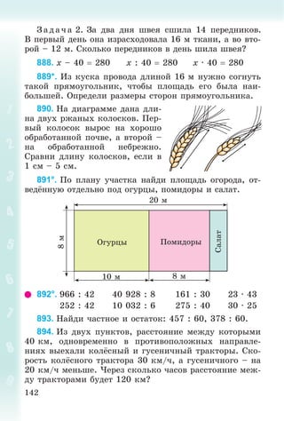 142
Ç àä à÷ à 2. Çà äâà äíÿ øâåÿ ñøèëà 14 ïåðåäíèêîâ.
Â ïåðâûé äåíü îíà èçðàñõîäîâàëà 16 ì òêàíè, à âî âòî-
ðîé – 12 ì. Ñêîëüêî ïåðåäíèêîâ â äåíü øèëà øâåÿ?
888. x – 40  280 x : 40  280 x · 40  280
889*. Èç êóñêà ïðîâîäà äëèíîé 16 ì íóæíî ñîãíóòü
òàêîé ïðÿìîóãîëüíèê, ÷òîáû ïëîùàäü åãî áûëà íàè-
áîëüøåé. Îïðåäåëè ðàçìåðû ñòîðîí ïðÿìîóãîëüíèêà.
890. Íà äèàãðàììå äàíà äëè-
íà äâóõ ðæàíûõ êîëîñêîâ. Ïåð-
âûé êîëîñîê âûðîñ íà õîðîøî
îáðàáîòàííîé ïî÷âå, à âòîðîé –
íà îáðàáîòàííîé íåáðåæíî.
Ñðàâíè äëèíó êîëîñêîâ, åñëè â
1 ñì – 5 ñì.
891°. Ïî ïëàíó ó÷àñòêà íàéäè ïëîùàäü îãîðîäà, îò-
âåäёííóþ îòäåëüíî ïîä îãóðöû, ïîìèäîðû è ñàëàò.
10 ì
20 ì
8 ì
8ì
Îãóðöû
Ñàëàò
Ïîìèäîðû
892°. 966 : 42 40 928 : 8 161 : 30 23 · 43
252 : 42 10 032 : 6 275 : 40 30 · 25
893. Íàéäè ÷àñòíîå è îñòàòîê: 457 : 60, 378 : 60.
894. Èç äâóõ ïóíêòîâ, ðàññòîÿíèå ìåæäó êîòîðûìè
40 êì, îäíîâðåìåííî â ïðîòèâîïîëîæíûõ íàïðàâëå-
íèÿõ âûåõàëè êîëёñíûé è ãóñåíè÷íûé òðàêòîðû. Ñêî-
ðîñòü êîëёñíîãî òðàêòîðà 30 êì/÷, à ãóñåíè÷íîãî – íà
20 êì/÷ ìåíüøå. ×åðåç ñêîëüêî ÷àñîâ ðàññòîÿíèå ìåæ-
äó òðàêòîðàìè áóäåò 120 êì?
 