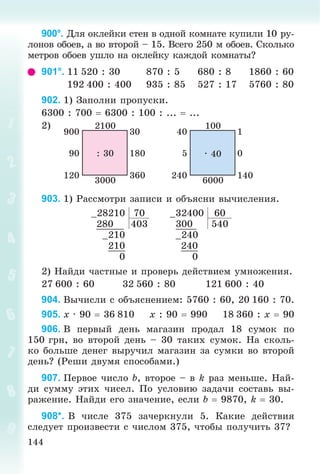 144
900°. Äëÿ îêëåéêè ñòåí â îäíîé êîìíàòå êóïèëè 10 ðó-
ëîíîâ îáîåâ, à âî âòîðîé – 15. Âñåãî 250 ì îáîåâ. Ñêîëüêî
ìåòðîâ îáîåâ óøëî íà îêëåéêó êàæäîé êîìíàòû?
901°. 11 520 : 30 870 : 5 680 : 8 1860 : 60
192 400 : 400 935 : 85 527 : 17 5760 : 80
902. 1) Çàïîëíè ïðîïóñêè.
6300 : 700  6300 : 100 : ...  ...
2) 2100
3000
: 30 18090
360120
30900
100
6000
· 40 05
140240
140
903. 1) Ðàññìîòðè çàïèñè è îáúÿñíè âû÷èñëåíèÿ.
–28210 70 –32400 60
280 403 300 540
–210 –240
210 240
0 0
2) Íàéäè ÷àñòíûå è ïðîâåðü äåéñòâèåì óìíîæåíèÿ.
27 600 : 60 32 560 : 80 121 600 : 40
904. Âû÷èñëè ñ îáúÿñíåíèåì: 5760 : 60, 20 160 : 70.
905. x · 90  36 810 x : 90  990 18 360 : x  90
906. Â ïåðâûé äåíü ìàãàçèí ïðîäàë 18 ñóìîê ïî
150 ãðí, âî âòîðîé äåíü – 30 òàêèõ ñóìîê. Íà ñêîëü-
êî áîëüøå äåíåã âûðó÷èë ìàãàçèí çà ñóìêè âî âòîðîé
äåíü? (Ðåøè äâóìÿ ñïîñîáàìè.)
907. Ïåðâîå ÷èñëî b, âòîðîå – â k ðàç ìåíüøå. Íàé-
äè ñóììó ýòèõ ÷èñåë. Ïî óñëîâèþ çàäà÷è ñîñòàâü âû-
ðàæåíèå. Íàéäè åãî çíà÷åíèå, åñëè b  9870, k  30.
908*. Â ÷èñëå 375 çà÷åðêíóëè 5. Êàêèå äåéñòâèÿ
ñëåäóåò ïðîèçâåñòè ñ ÷èñëîì 375, ÷òîáû ïîëó÷èòü 37?
 