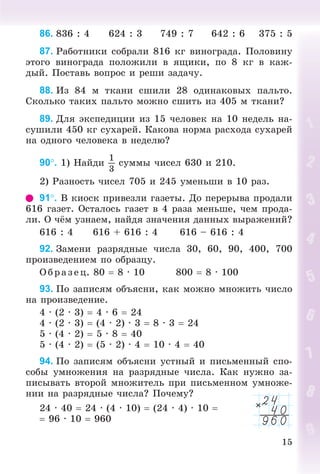 15
86. 836 : 4 624 : 3 749 : 7 642 : 6 375 : 5
87. Ðàáîòíèêè ñîáðàëè 816 êã âèíîãðàäà. Ïîëîâèíó
ýòîãî âèíîãðàäà ïîëîæèëè â ÿùèêè, ïî 8 êã â êàæ-
äûé. Ïîñòàâü âîïðîñ è ðåøè çàäà÷ó.
88. Èç 84 ì òêàíè ñøèëè 28 îäèíàêîâûõ ïàëüòî.
Ñêîëüêî òàêèõ ïàëüòî ìîæíî ñøèòü èç 405 ì òêàíè?
89. Äëÿ ýêñïåäèöèè èç 15 ÷åëîâåê íà 10 íåäåëü íà-
ñóøèëè 450 êã ñóõàðåé. Êàêîâà íîðìà ðàñõîäà ñóõàðåé
íà îäíîãî ÷åëîâåêà â íåäåëþ?
90. 1) Íàéäè
1
3
ñóììû ÷èñåë 630 è 210.
2) Ðàçíîñòü ÷èñåë 705 è 245 óìåíüøè â 10 ðàç.
91. Â êèîñê ïðèâåçëè ãàçåòû. Äî ïåðåðûâà ïðîäàëè
616 ãàçåò. Îñòàëîñü ãàçåò â 4 ðàçà ìåíüøå, ÷åì ïðîäà-
ëè. Î ÷ёì óçíàåì, íàéäÿ çíà÷åíèÿ äàííûõ âûðàæåíèé?
616 : 4 616 + 616 : 4 616 – 616 : 4
92. Çàìåíè ðàçðÿäíûå ÷èñëà 30, 60, 90, 400, 700
ïðîèçâåäåíèåì ïî îáðàçöó.
Î á ð àç åö. 80  8 · 10 800  8 · 100
93. Ïî çàïèñÿì îáúÿñíè, êàê ìîæíî ìíîæèòü ÷èñëî
íà ïðîèçâåäåíèå.
4 · (2 · 3)  4 · 6  24
4 · (2 · 3)  (4 · 2) · 3  8 · 3  24
5 · (4 · 2)  5 · 8  40
5 · (4 · 2)  (5 · 2) · 4  10 · 4  40
94. Ïî çàïèñÿì îáúÿñíè óñòíûé è ïèñüìåííûé ñïî-
ñîáû óìíîæåíèÿ íà ðàçðÿäíûå ÷èñëà. Êàê íóæíî çà-
ïèñûâàòü âòîðîé ìíîæèòåëü ïðè ïèñüìåííîì óìíîæå-
íèè íà ðàçðÿäíûå ÷èñëà? Ïî÷åìó?
24 · 40  24 · (4 · 10)  (24 · 4) · 10 
 96 · 10  960
 