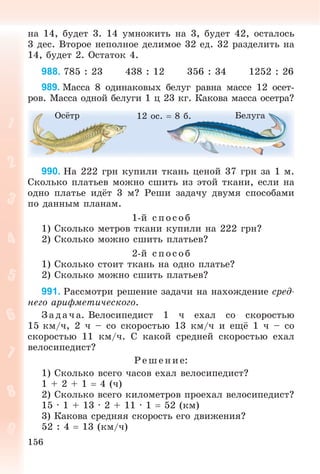 156
íà 14, áóäåò 3. 14 óìíîæèòü íà 3, áóäåò 42, îñòàëîñü
3 äåñ. Âòîðîå íåïîëíîå äåëèìîå 32 åä. 32 ðàçäåëèòü íà
14, áóäåò 2. Îñòàòîê 4.
988. 785 : 23 438 : 12 356 : 34 1252 : 26
989. Ìàññà 8 îäèíàêîâûõ áåëóã ðàâíà ìàññå 12 îñåò-
ðîâ. Ìàññà îäíîé áåëóãè 1 ö 23 êã. Êàêîâà ìàññà îñåòðà?
Îñёòð Áåëóãà12 îñ.  8 á.
990. Íà 222 ãðí êóïèëè òêàíü öåíîé 37 ãðí çà 1 ì.
Ñêîëüêî ïëàòüåâ ìîæíî ñøèòü èç ýòîé òêàíè, åñëè íà
îäíî ïëàòüå èäёò 3 ì? Ðåøè çàäà÷ó äâóìÿ ñïîñîáàìè
ïî äàííûì ïëàíàì.
1-é ñïîñîá
1) Ñêîëüêî ìåòðîâ òêàíè êóïèëè íà 222 ãðí?
2) Ñêîëüêî ìîæíî ñøèòü ïëàòüåâ?
2-é ñïîñîá
1) Ñêîëüêî ñòîèò òêàíü íà îäíî ïëàòüå?
2) Ñêîëüêî ìîæíî ñøèòü ïëàòüåâ?
991. Ðàññìîòðè ðåøåíèå çàäà÷è íà íàõîæäåíèå ñðåä-
íåãî àðèôìåòè÷åñêîãî.
Ç àäà÷ à. Âåëîñèïåäèñò 1 ÷ åõàë ñî ñêîðîñòüþ
15 êì/÷, 2 ÷ – ñî ñêîðîñòüþ 13 êì/÷ è åùё 1 ÷ – ñî
ñêîðîñòüþ 11 êì/÷. Ñ êàêîé ñðåäíåé ñêîðîñòüþ åõàë
âåëîñèïåäèñò?
Ð åø åíèå:
1) Ñêîëüêî âñåãî ÷àñîâ åõàë âåëîñèïåäèñò?
1 + 2 + 1  4 (÷)
2) Ñêîëüêî âñåãî êèëîìåòðîâ ïðîåõàë âåëîñèïåäèñò?
15 · 1 + 13 · 2 + 11 · 1  52 (êì)
3) Êàêîâà ñðåäíÿÿ ñêîðîñòü åãî äâèæåíèÿ?
52 : 4  13 (êì/÷)
 