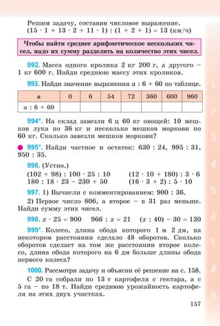 157
Ðåøèì çàäà÷ó, ñîñòàâèâ ÷èñëîâîå âûðàæåíèå.
(15 · 1 + 13 · 2 + 11 · 1) : (1 + 2 + 1)  13 (êì/÷)
×òîáû íàéòè ñðåäíåå àðèôìåòè÷åñêîå íåñêîëüêèõ ÷è-
ñåë, íàäî èõ ñóììó ðàçäåëèòü íà êîëè÷åñòâî ýòèõ ÷èñåë.
992. Ìàññà îäíîãî êðîëèêà 2 êã 200 ã, à äðóãîãî –
1 êã 600 ã. Íàéäè ñðåäíþþ ìàññó ýòèõ êðîëèêîâ.
993. Íàéäè çíà÷åíèå âûðàæåíèÿ a : 6 + 60 ïî òàáëèöå.
a 0 6 54 72 360 600 960
a : 6 + 60
994°. Íà ñêëàä çàâåçëè 6 ö 60 êã îâîùåé: 10 ìåø-
êîâ ëóêà ïî 36 êã è íåñêîëüêî ìåøêîâ ìîðêîâè ïî
60 êã. Ñêîëüêî çàâåçëè ìåøêîâ ìîðêîâè?
995°. Íàéäè ÷àñòíîå è îñòàòîê: 630 : 24, 995 : 31,
950 : 35.
996. (Óñòíî.)
(102 + 98) : 100 · 25 : 10 (12 · 10 + 180) : 3 · 6
180 : 18 · 23 – 230 + 50 (16 · 3 + 2) : 5 · 10
997. 1) Âû÷èñëè ñ êîììåíòèðîâàíèåì: 900 : 36.
2) Ïåðâîå ÷èñëî 806, à âòîðîå – â 31 ðàç ìåíüøå.
Íàéäè ñóììó ýòèõ ÷èñåë.
998. x · 25  900 966 : x  21 (x : 40) – 30  130
999*. Êîëåñî, äëèíà îáîäà êîòîðîãî 1 ì 2 äì, íà
íåêîòîðîì ðàññòîÿíèè ñäåëàëî 48 îáîðîòîâ. Ñêîëüêî
îáîðîòîâ ñäåëàåò íà òîì æå ðàññòîÿíèè âòîðîå êîëå-
ñî, äëèíà îáîäà êîòîðîãî íà 6 äì áîëüøå äëèíû îáîäà
ïåðâîãî êîëåñà?
1000. Ðàññìîòðè çàäà÷ó è îáúÿñíè åё ðåøåíèå íà ñ. 158.
Ñ 20 ãà ñîáðàëè ïî 13 ò êàðòîôåëÿ ñ ãåêòàðà, à ñ
5 ãà – ïî 18 ò. Íàéäè ñðåäíþþ óðîæàéíîñòü êàðòîôå-
ëÿ íà ýòèõ äâóõ ó÷àñòêàõ.
 