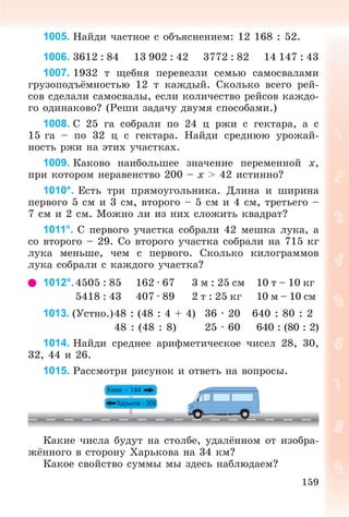 159
1005. Íàéäè ÷àñòíîå ñ îáúÿñíåíèåì: 12 168 : 52.
1006. 3612 : 84 13 902 : 42 3772 : 82 14 147 : 43
1007. 1932 ò ùåáíÿ ïåðåâåçëè ñåìüþ ñàìîñâàëàìè
ãðóçîïîäúёìíîñòüþ 12 ò êàæäûé. Ñêîëüêî âñåãî ðåé-
ñîâ ñäåëàëè ñàìîñâàëû, åñëè êîëè÷åñòâî ðåéñîâ êàæäî-
ãî îäèíàêîâî? (Ðåøè çàäà÷ó äâóìÿ ñïîñîáàìè.)
1008. Ñ 25 ãà ñîáðàëè ïî 24 ö ðæè ñ ãåêòàðà, à ñ
15 ãà – ïî 32 ö ñ ãåêòàðà. Íàéäè ñðåäíþþ óðîæàé-
íîñòü ðæè íà ýòèõ ó÷àñòêàõ.
1009. Êàêîâî íàèáîëüøåå çíà÷åíèå ïåðåìåííîé x,
ïðè êîòîðîì íåðàâåíñòâî 200 – x > 42 èñòèííî?
1010*. Åñòü òðè ïðÿìîóãîëüíèêà. Äëèíà è øèðèíà
ïåðâîãî 5 ñì è 3 ñì, âòîðîãî – 5 ñì è 4 ñì, òðåòüåãî –
7 ñì è 2 ñì. Ìîæíî ëè èç íèõ ñëîæèòü êâàäðàò?
1011°. Ñ ïåðâîãî ó÷àñòêà ñîáðàëè 42 ìåøêà ëóêà, à
ñî âòîðîãî – 29. Ñî âòîðîãî ó÷àñòêà ñîáðàëè íà 715 êã
ëóêà ìåíüøå, ÷åì ñ ïåðâîãî. Ñêîëüêî êèëîãðàììîâ
ëóêà ñîáðàëè ñ êàæäîãî ó÷àñòêà?
1012°.4505 : 85 162 · 67 3 ì : 25 ñì 10 ò – 10 êã
5418 : 43 407 · 89 2 ò : 25 êã 10 ì – 10 ñì
1013. (Óñòíî.)48 : (48 : 4 + 4) 36 · 20 640 : 80 : 2
48 : (48 : 8) 25 · 60 640 : (80 : 2)
1014. Íàéäè ñðåäíåå àðèôìåòè÷åñêîå ÷èñåë 28, 30,
32, 44 è 26.
1015. Ðàññìîòðè ðèñóíîê è îòâåòü íà âîïðîñû.
Êàêèå ÷èñëà áóäóò íà ñòîëáå, óäàëёííîì îò èçîáðà-
æёííîãî â ñòîðîíó Õàðüêîâà íà 34 êì?
Êàêîå ñâîéñòâî ñóììû ìû çäåñü íàáëþäàåì?
 