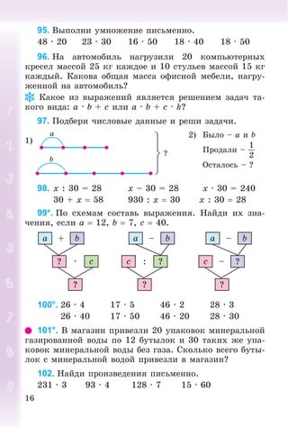 16
95. Âûïîëíè óìíîæåíèå ïèñüìåííî.
48 · 20 23 · 30 16 · 50 18 · 40 18 · 50
96. Íà àâòîìîáèëü íàãðóçèëè 20 êîìïüþòåðíûõ
êðåñåë ìàññîé 25 êã êàæäîå è 10 ñòóëüåâ ìàññîé 15 êã
êàæäûé. Êàêîâà îáùàÿ ìàññà îôèñíîé ìåáåëè, íàãðó-
æåííîé íà àâòîìîáèëü?
Êàêîå èç âûðàæåíèé ÿâëÿåòñÿ ðåøåíèåì çàäà÷ òà-
êîãî âèäà: a · b + c èëè a · b + c · k?
97. Ïîäáåðè ÷èñëîâûå äàííûå è ðåøè çàäà÷è.
1)
2) Áûëî – a è b
Ïðîäàëè –
1
2
Îñòàëîñü – ?
98. x : 30 = 28 x – 30 = 28 x · 30 = 240
30 + x  58 930 : x  30 x : 30  28
99*. Ïî ñõåìàì ñîñòàâü âûðàæåíèÿ. Íàéäè èõ çíà-
÷åíèÿ, åñëè a  12, b  7, c  40.
a b+
c·?
?
?:c
?
a b–
?–c
?
a b–
100°. 26 · 4 17 · 5 46 · 2 28 · 3
26 · 40 17 · 50 46 · 20 28 · 30
101°. Â ìàãàçèí ïðèâåçëè 20 óïàêîâîê ìèíåðàëüíîé
ãàçèðîâàííîé âîäû ïî 12 áóòûëîê è 30 òàêèõ æå óïà-
êîâîê ìèíåðàëüíîé âîäû áåç ãàçà. Ñêîëüêî âñåãî áóòû-
ëîê ñ ìèíåðàëüíîé âîäîé ïðèâåçëè â ìàãàçèí?
102. Íàéäè ïðîèçâåäåíèÿ ïèñüìåííî.
231 · 3 93 · 4 128 · 7 15 · 60
 