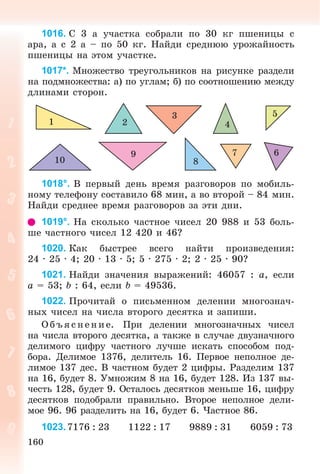 160
1016. Ñ 3 à ó÷àñòêà ñîáðàëè ïî 30 êã ïøåíèöû ñ
àðà, à ñ 2 à – ïî 50 êã. Íàéäè ñðåäíþþ óðîæàéíîñòü
ïøåíèöû íà ýòîì ó÷àñòêå.
1017*. Ìíîæåñòâî òðåóãîëüíèêîâ íà ðèñóíêå ðàçäåëè
íà ïîäìíîæåñòâà: à) ïî óãëàì; á) ïî ñîîòíîøåíèþ ìåæäó
äëèíàìè ñòîðîí.
1 2
3
4
5
679
810
1018°. Â ïåðâûé äåíü âðåìÿ ðàçãîâîðîâ ïî ìîáèëü-
íîìó òåëåôîíó ñîñòàâèëî 68 ìèí, à âî âòîðîé – 84 ìèí.
Íàéäè ñðåäíåå âðåìÿ ðàçãîâîðîâ çà ýòè äíè.
1019°. Íà ñêîëüêî ÷àñòíîå ÷èñåë 20 988 è 53 áîëü-
øå ÷àñòíîãî ÷èñåë 12 420 è 46?
1020. Êàê áûñòðåå âñåãî íàéòè ïðîèçâåäåíèÿ:
24 · 25 · 4; 20 · 13 · 5; 5 · 275 · 2; 2 · 25 · 90?
1021. Íàéäè çíà÷åíèÿ âûðàæåíèé: 46057 : a, åñëè
a = 53; b : 64, åñëè b = 49536.
1022. Ïðî÷èòàé î ïèñüìåííîì äåëåíèè ìíîãîçíà÷-
íûõ ÷èñåë íà ÷èñëà âòîðîãî äåñÿòêà è çàïèøè.
Î á úÿ ñ íå íèå. Ïðè äåëåíèè ìíîãîçíà÷íûõ ÷èñåë
íà ÷èñëà âòîðîãî äåñÿòêà, à òàêæå â ñëó÷àå äâóçíà÷íîãî
äåëèìîãî öèôðó ÷àñòíîãî ëó÷øå èñêàòü ñïîñîáîì ïîä-
áîðà. Äåëèìîå 1376, äåëèòåëü 16. Ïåðâîå íåïîëíîå äå-
ëèìîå 137 äåñ. Â ÷àñòíîì áóäåò 2 öèôðû. Ðàçäåëèì 137
íà 16, áóäåò 8. Óìíîæèì 8 íà 16, áóäåò 128. Èç 137 âû-
÷åñòü 128, áóäåò 9. Îñòàëîñü äåñÿòêîâ ìåíüøå 16, öèôðó
äåñÿòêîâ ïîäîáðàëè ïðàâèëüíî. Âòîðîå íåïîëíîå äåëè-
ìîå 96. 96 ðàçäåëèòü íà 16, áóäåò 6. ×àñòíîå 86.
1023.7176 : 23 1122 : 17 9889 : 31 6059 : 73
 