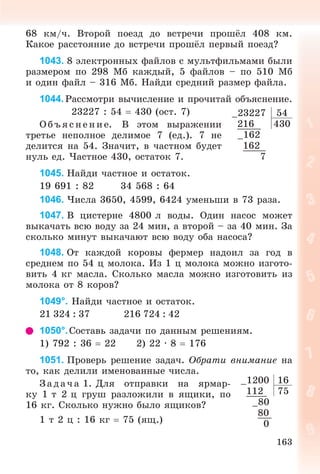 163
68 êì/÷. Âòîðîé ïîåçä äî âñòðå÷è ïðîøёë 408 êì.
Êàêîå ðàññòîÿíèå äî âñòðå÷è ïðîøёë ïåðâûé ïîåçä?
1043. 8 ýëåêòðîííûõ ôàéëîâ ñ ìóëüòôèëüìàìè áûëè
ðàçìåðîì ïî 298 Ìá êàæäûé, 5 ôàéëîâ – ïî 510 Ìá
è îäèí ôàéë – 316 Ìá. Íàéäè ñðåäíèé ðàçìåð ôàéëà.
1044. Ðàññìîòðè âû÷èñëåíèå è ïðî÷èòàé îáúÿñíåíèå.
23227 : 54  430 (îñò. 7)
Î á úÿ ñ íåí èå. Â ýòîì âûðàæåíèè
òðåòüå íåïîëíîå äåëèìîå 7 (åä.). 7 íå
äåëèòñÿ íà 54. Çíà÷èò, â ÷àñòíîì áóäåò
íóëü åä. ×àñòíîå 430, îñòàòîê 7.
1045. Íàéäè ÷àñòíîå è îñòàòîê.
19 691 : 82 34 568 : 64
1046. ×èñëà 3650, 4599, 6424 óìåíüøè â 73 ðàçà.
1047. Â öèñòåðíå 4800 ë âîäû. Îäèí íàñîñ ìîæåò
âûêà÷àòü âñþ âîäó çà 24 ìèí, à âòîðîé – çà 40 ìèí. Çà
ñêîëüêî ìèíóò âûêà÷àþò âñþ âîäó îáà íàñîñà?
1048. Îò êàæäîé êîðîâû ôåðìåð íàäîèë çà ãîä â
ñðåäíåì ïî 54 ö ìîëîêà. Èç 1 ö ìîëîêà ìîæíî èçãîòî-
âèòü 4 êã ìàñëà. Ñêîëüêî ìàñëà ìîæíî èçãîòîâèòü èç
ìîëîêà îò 8 êîðîâ?
1049°. Íàéäè ÷àñòíîå è îñòàòîê.
21 324 : 37 216 724 : 42
1050°.Ñîñòàâü çàäà÷è ïî äàííûì ðåøåíèÿì.
1) 792 : 36  22 2) 22 · 8  176
1051. Ïðîâåðü ðåøåíèå çàäà÷. Îáðàòè âíèìàíèå íà
òî, êàê äåëèëè èìåíîâàííûå ÷èñëà.
Ç àäà÷ à 1. Äëÿ îòïðàâêè íà ÿðìàð-
êó 1 ò 2 ö ãðóø ðàçëîæèëè â ÿùèêè, ïî
16 êã. Ñêîëüêî íóæíî áûëî ÿùèêîâ?
1 ò 2 ö : 16 êã  75 (ÿù.)
–23227 54
216 430
–162
162
7
–1200 16
112 75
–80
80
0
 