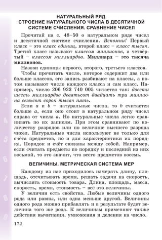 172
НАТУРАЛЬНЫЙ РЯД.
СТРОЕНИЕ НАТУРАЛЬНОГО ЧИСЛА В ДЕСЯТИЧНОЙ
СИСТЕМЕ СЧИСЛЕНИЯ. СРАВНЕНИЕ ЧИСЕЛ
Ïðî÷èòàé íà ñ. 48–50 î íàòóðàëüíîì ðÿäå ÷èñåë
è äåñÿòè÷íîé ñèñòåìå ñ÷èñëåíèÿ. Âñïîìíè! Ïåðâûé
êëàññ – ýòî êëàññ åäèíèö, âòîðîé êëàññ – êëàññ òûñÿ÷.
Òðåòèé êëàññ íàçûâàþò êëàññîì ìèëëèîíîâ, à ÷åòâёð-
òûé – êëàññîì ìèëëèàðäîâ. Ìèëëèàðä – ýòî òûñÿ÷à
ìèëëèîíîâ.
Íàçîâè åäèíèöû ïåðâîãî, âòîðîãî, òðåòüåãî êëàññîâ.
×òîáû ïðî÷èòàòü ÷èñëî, êîòîðîå ñîäåðæèò äâà èëè
áîëüøå êëàññîâ, åãî çàïèñü ðàçáèâàþò íà êëàññû, à ïî-
òîì íàçûâàþò ÷èñëî êàæäîãî êëàññà è ñàì êëàññ. Íà-
ïðèìåð, ÷èñëî 206 923 740 005 ÷èòàåòñÿ òàê: äâåñòè
øåñòü ìèëëèàðäîâ äåâÿòüñîò äâàäöàòü òðè ìèëëèî-
íà ñåìüñîò ñîðîê òûñÿ÷ ïÿòü.
Åñëè a è b – íàòóðàëüíûå ÷èñëà, òî b ñ÷èòàåòñÿ
áîëüøå a, åñëè îíî ñòîèò â íàòóðàëüíîì ðÿäó ÷èñåë
ñïðàâà îò ÷èñëà a. Íî íàòóðàëüíûå ÷èñëà ëåãêî ñðàâ-
íèâàòü ïî èõ çàïèñÿì. Ïðè ýòîì ñðàâíèâàþò ïî êî-
ëè÷åñòâó ðàçðÿäîâ èëè ïî âåëè÷èíå âûñøåãî ðàçðÿäà
÷èñåë. Íàòóðàëüíûå ÷èñëà èñïîëüçóþò íå òîëüêî äëÿ
ñ÷ёòà ïðåäìåòîâ, íî è äëÿ õàðàêòåðèñòèêè èõ ïîðÿä-
êà. Ïîðÿäîê è ñ÷ёò ñâÿçàíû ìåæäó ñîáîé. Íàïðèìåð,
åñëè ñ÷èòàòü ïðåäìåòû ïî ïîðÿäêó è ïîñëåäíèé èç íèõ
âîñüìîé, òî ýòî çíà÷èò, ÷òî âñåãî ïðåäìåòîâ âîñåìü.
ВЕЛИЧИНЫ. МЕТРИЧЕСКАЯ СИСТЕМА МЕР
Êàæäîìó èç íàñ ïðèõîäèëîñü èçìåðÿòü äëèíó, ïëî-
ùàäü, îòñ÷èòûâàòü âðåìÿ, ðåøàòü çàäà÷è íà ñêîðîñòü,
âû÷èñëÿòü ñòîèìîñòü òîâàðà. Äëèíà, ïëîùàäü, ìàññà,
ñêîðîñòü, âðåìÿ, ñòîèìîñòü – âñё ýòî âåëè÷èíû.
Ó âåëè÷èí åñòü ñâîéñòâà. Ëþáûå âåëè÷èíû îäíîãî
ðîäà èëè ðàâíû, èëè îäíà ìåíüøå äðóãîé. Âåëè÷èíû
îäíîãî ðîäà ìîæíî ïðèáàâëÿòü è â ðåçóëüòàòå áóäåò âå-
ëè÷èíà òîãî æå ðîäà. Ê âåëè÷èíàì ïðèìåíÿþò òàêæå
äåéñòâèÿ âû÷èòàíèÿ, óìíîæåíèÿ è äåëåíèÿ íà ÷èñëî.
 