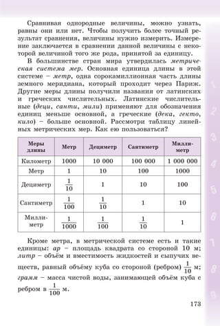 173
Ñðàâíèâàÿ îäíîðîäíûå âåëè÷èíû, ìîæíî óçíàòü,
ðàâíû îíè èëè íåò. ×òîáû ïîëó÷èòü áîëåå òî÷íûé ðå-
çóëüòàò ñðàâíåíèÿ, âåëè÷èíû íóæíî èçìåðèòü. Èçìåðå-
íèå çàêëþ÷àåòñÿ â ñðàâíåíèè äàííîé âåëè÷èíû ñ íåêî-
òîðîé âåëè÷èíîé òîãî æå ðîäà, ïðèíÿòîé çà åäèíèöó.
Â áîëüøèíñòâå ñòðàí ìèðà óòâåðäèëàñü ìåòðè÷å-
ñêàÿ ñèñòåìà ìåð. Îñíîâíàÿ åäèíèöà äëèíû â ýòîé
ñèñòåìå – ìåòð, îäíà ñîðîêàìèëëèîííàÿ ÷àñòü äëèíû
çåìíîãî ìåðèäèàíà, êîòîðûé ïðîõîäèò ÷åðåç Ïàðèæ.
Äðóãèå ìåðû äëèíû ïîëó÷èëè íàçâàíèÿ îò ëàòèíñêèõ
è ãðå÷åñêèõ ÷èñëèòåëüíûõ. Ëàòèíñêèå ÷èñëèòåëü-
íûå (äåöè, ñàíòè, ìèëè) ïðèìåíÿþò äëÿ îáîçíà÷åíèÿ
åäèíèö ìåíüøå îñíîâíîé, à ãðå÷åñêèå (äåêà, ãåêòî,
êèëî) – áîëüøå îñíîâíîé. Ðàññìîòðè òàáëèöó ëèíåé-
íûõ ìåòðè÷åñêèõ ìåð. Êàê åþ ïîëüçîâàòüñÿ?
Ìåðû
äëèíû
Ìåòð Äåöèìåòð Ñàíòèìåòð
Ìèëëè-
ìåòð
Êèëîìåòð 1000 10 000 100 000 1 000 000
Ìåòð 1 10 100 1000
Äåöèìåòð
1
10
1 10 100
Ñàíòèìåòð
1
100
1
10
1 10
Ìèëëè-
ìåòð
1
1000
1
100
1
10
1
Êðîìå ìåòðà, â ìåòðè÷åñêîé ñèñòåìå åñòü è òàêèå
åäèíèöû: àð – ïëîùàäü êâàäðàòà ñî ñòîðîíîé 10 ì;
ëèòð – îáúёì è âìåñòèìîñòü æèäêîñòåé è ñûïó÷èõ âå-
ùåñòâ, ðàâíûé îáúёìó êóáà ñî ñòîðîíîé (ðåáðîì)
1
10
ì;
ãðàìì – ìàññà ÷èñòîé âîäû, çàíèìàþùåé îáúёì êóáà ñ
ðåáðîì â
1
100
ì.
 