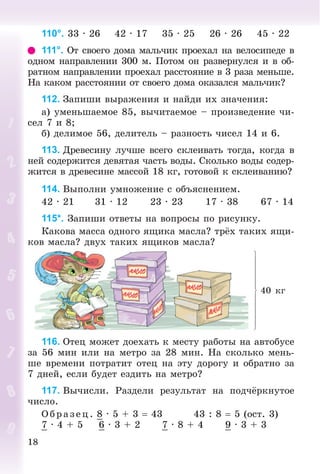 18
110°. 33 · 26 42 · 17 35 · 25 26 · 26 45 · 22
111°. Îò ñâîåãî äîìà ìàëü÷èê ïðîåõàë íà âåëîñèïåäå â
îäíîì íàïðàâëåíèè 300 ì. Ïîòîì îí ðàçâåðíóëñÿ è â îá-
ðàòíîì íàïðàâëåíèè ïðîåõàë ðàññòîÿíèå â 3 ðàçà ìåíüøå.
Íà êàêîì ðàññòîÿíèè îò ñâîåãî äîìà îêàçàëñÿ ìàëü÷èê?
112. Çàïèøè âûðàæåíèÿ è íàéäè èõ çíà÷åíèÿ:
à) óìåíüøàåìîå 85, âû÷èòàåìîå – ïðîèçâåäåíèå ÷è-
ñåë 7 è 8;
á) äåëèìîå 56, äåëèòåëü – ðàçíîñòü ÷èñåë 14 è 6.
113. Äðåâåñèíó ëó÷øå âñåãî ñêëåèâàòü òîãäà, êîãäà â
íåé ñîäåðæèòñÿ äåâÿòàÿ ÷àñòü âîäû. Ñêîëüêî âîäû ñîäåð-
æèòñÿ â äðåâåñèíå ìàññîé 18 êã, ãîòîâîé ê ñêëåèâàíèþ?
114. Âûïîëíè óìíîæåíèå ñ îáúÿñíåíèåì.
42 · 21 31 · 12 23 · 23 17 · 38 67 · 14
115*. Çàïèøè îòâåòû íà âîïðîñû ïî ðèñóíêó.
Êàêîâà ìàññà îäíîãî ÿùèêà ìàñëà? òðёõ òàêèõ ÿùè-
êîâ ìàñëà? äâóõ òàêèõ ÿùèêîâ ìàñëà?
40 êã
116. Îòåö ìîæåò äîåõàòü ê ìåñòó ðàáîòû íà àâòîáóñå
çà 56 ìèí èëè íà ìåòðî çà 28 ìèí. Íà ñêîëüêî ìåíü-
øå âðåìåíè ïîòðàòèò îòåö íà ýòó äîðîãó è îáðàòíî çà
7 äíåé, åñëè áóäåò åçäèòü íà ìåòðî?
117. Âû÷èñëè. Ðàçäåëè ðåçóëüòàò íà ïîä÷ёðêíóòîå
÷èñëî.
Î á ð àç åö. 8 · 5 + 3  43 43 : 8  5 (îñò. 3)
7 · 4 + 5 6 · 3 + 2 7 · 8 + 4 9 · 3 + 3
 