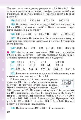 20
Óçíàåì, ñêîëüêî åäèíèö ðàçäåëèëè: 7 · 20  140. Âñå
åäèíèöû ðàçäåëèëèñü, çíà÷èò, öèôðó åäèíèö ïîäîáðàëè
ïðàâèëüíî. Â ÷àñòíîì ïèøåì 7. ×àñòíîå ÷èñåë 540 è 20
ðàâíî 27.
124. 510 : 30 630 : 90 870 : 30 900 : 20
125. Èç øàõòû îòïðàâèëè ðóäó: 900 ò â âàãîíàõ ïî
60 ò è 850 ò – â âàãîíàõ ïî 50 ò. Êàêèõ âàãîíîâ îòïðà-
âèëè áîëüøå è íà ñêîëüêî?
126. 540 : x  20 x · 60  740 – 260 x : 20  40
127*. Â êëàññå 40 ó÷åíèêîâ. Åñòü ëè ìåñÿö â ãîäó, â
êîòîðîì äíè ðîæäåíèÿ îòìå÷àþò íå ìåíåå 4 ó÷åíèêîâ
ýòîãî êëàññà?
128°. 360 : 60 + 140 480 : 40 · 30 800 – 320 : 80
129°. Àâòîòóðèñòû ïðîåõàëè 240 êì, ïðîåçæàÿ
80 êì â ÷àñ, à ïîòîì – 420 êì, ïðîåçæàÿ 60 êì â ÷àñ.
Ñêîëüêî âðåìåíè àâòîòóðèñòû áûëè â äîðîãå?
130. 48 : 6 6 · 7 7 · 9 72 : 12
42 : 6 8 · 9 63 – 51 12 · 4
131. 625 : 5 748 : 4 726 : 3 126 : 2 648 : 8
132. Ðàññìîòðè çàïèñè è ïðî÷èòàé îáúÿñíåíèå, êàê
íàõîäèëè ÷àñòíîå ÷èñåë 144 è 24.
Î á ú ÿñ íå íèå: 14 äåñ. íåëüçÿ ðàçäå-
ëèòü íà 24 òàê, ÷òîáû â ÷àñòíîì áûëè
äåñÿòêè. Â ÷àñòíîì áóäåò îäíà öèôðà.
×òîáû ïîäîáðàòü öèôðó ÷àñòíîãî, áóäåì
144 äåëèòü íà 20. Äëÿ ýòîãî äîñòàòî÷íî 144 ðàçäåëèòü
íà 10 è íàéäåííîå ÷àñòíîå 14 ðàçäåëèòü íà 2, áóäåò 7.
Öèôðà 7 ïðîáíàÿ. Ïðîâåðèì åё óñòíî. 7 · 24  7 · 20 +
+ 7 · 4  168. 168 > 144. 7 íå ïîäõîäèò. Ïðîâåðèì öèô-
ðó 6: 6 · 20  120, 6 · 4  24, 120 + 24  144. Çíà÷èò,
öèôðó 6 ïîäîáðàëè ïðàâèëüíî.
133. Íàéäè ÷àñòíîå 196 : 28 ñ îáúÿñíåíèåì.
 