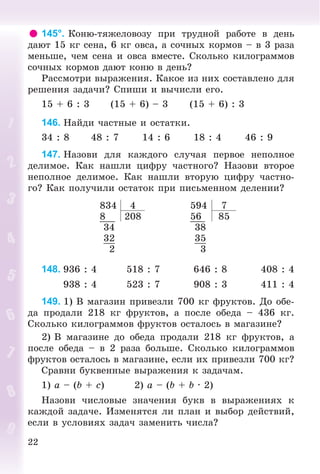 22
145°. Êîíþ-òÿæåëîâîçó ïðè òðóäíîé ðàáîòå â äåíü
äàþò 15 êã ñåíà, 6 êã îâñà, à ñî÷íûõ êîðìîâ – â 3 ðàçà
ìåíüøå, ÷åì ñåíà è îâñà âìåñòå. Ñêîëüêî êèëîãðàììîâ
ñî÷íûõ êîðìîâ äàþò êîíþ â äåíü?
Ðàññìîòðè âûðàæåíèÿ. Êàêîå èç íèõ ñîñòàâëåíî äëÿ
ðåøåíèÿ çàäà÷è? Ñïèøè è âû÷èñëè åãî.
15 + 6 : 3 (15 + 6) – 3 (15 + 6) : 3
146. Íàéäè ÷àñòíûå è îñòàòêè.
34 : 8 48 : 7 14 : 6 18 : 4 46 : 9
147. Íàçîâè äëÿ êàæäîãî ñëó÷àÿ ïåðâîå íåïîëíîå
äåëèìîå. Êàê íàøëè öèôðó ÷àñòíîãî? Íàçîâè âòîðîå
íåïîëíîå äåëèìîå. Êàê íàøëè âòîðóþ öèôðó ÷àñòíî-
ãî? Êàê ïîëó÷èëè îñòàòîê ïðè ïèñüìåííîì äåëåíèè?
834 4 594 7
8 208 56 85
34 38
32 35
2 3
148. 936 : 4 518 : 7 646 : 8 408 : 4
938 : 4 523 : 7 908 : 3 411 : 4
149. 1) Â ìàãàçèí ïðèâåçëè 700 êã ôðóêòîâ. Äî îáå-
äà ïðîäàëè 218 êã ôðóêòîâ, à ïîñëå îáåäà – 436 êã.
Ñêîëüêî êèëîãðàììîâ ôðóêòîâ îñòàëîñü â ìàãàçèíå?
2) Â ìàãàçèíå äî îáåäà ïðîäàëè 218 êã ôðóêòîâ, à
ïîñëå îáåäà – â 2 ðàçà áîëüøå. Ñêîëüêî êèëîãðàììîâ
ôðóêòîâ îñòàëîñü â ìàãàçèíå, åñëè èõ ïðèâåçëè 700 êã?
Ñðàâíè áóêâåííûå âûðàæåíèÿ ê çàäà÷àì.
1) a – (b + c) 2) a – (b + b · 2)
Íàçîâè ÷èñëîâûå çíà÷åíèÿ áóêâ â âûðàæåíèÿõ ê
êàæäîé çàäà÷å. Èçìåíÿòñÿ ëè ïëàí è âûáîð äåéñòâèé,
åñëè â óñëîâèÿõ çàäà÷ çàìåíèòü ÷èñëà?
 