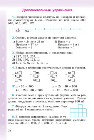 24
Дополнительные упражнения
1. Ïîñòðîé ÷èñëîâóþ ïðÿìóþ, íà êîòîðîé 3 êëåòî÷-
êè ñîîòâåòñòâóþò 5 ñì. Îáîçíà÷ü íà íåé ÷èñëà 500,
510, 515, 520, 525.
2. Ñîñòàâü è ðåøè çàäà÷è ïî êðàòêèì çàïèñÿì.
1) Áûëî – 24 êã è 22 êã
Ïðîäàëè – 37 êã
Îñòàëîñü – ?
2) Áûëî – a
Ïðîäàëè – b è c
Îñòàëîñü – ?
3. Íàéäè çàêîíîìåðíîñòü è ïðîäîëæè ðÿä.
1) 217, 237, 257, …
2) 175, 150, 125, …
3) 8, 7, 9, 6, 10, 5, 11, …
4. Âñòàâü â êëåòî÷êè ïðîïóùåííûå öèôðû è ïðîâåðü.
–
54
13
+
96
34
–
20
47
–
84
25
79 84 36 57
5*. x · 30 = 900 x + 24 · 30 = 900
(x + 24) · 30  900 x · 20 – 240  360
6. Ó÷àñòîê çåìëè ïðÿìîóãîëüíîé ôîðìû ìîæíî ðàç-
äåëèòü íà äâà îäèíàêîâûõ êâàäðàòíûõ ó÷àñòêà. Êàêîâà
äëèíà êâàäðàòíîãî ó÷àñòêà, åñëè åãî ïåðèìåòð 600 ì?
7. Ôèãóðà ñîñòîèò èç 9 êâàäðàòîâ. Ðàç-
ðåæü åё íà 3 îäèíàêîâûå ÷àñòè.
8. Â êàæäîì âûðàæåíèè çàìåíè x òà-
êèì çíà÷åíèåì, ÷òîáû çíà÷åíèå âûðàæåíèÿ óìåíüøè-
ëîñü íà 20: x + 200, x – 280, x · 5, x : 4.
 