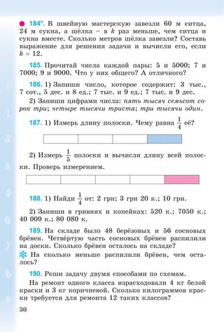 30
184°. Â øâåéíóþ ìàñòåðñêóþ çàâåçëè 60 ì ñèòöà,
24 ì ñóêíà, à øёëêà – â k ðàç ìåíüøå, ÷åì ñèòöà è
ñóêíà âìåñòå. Ñêîëüêî ìåòðîâ øёëêà çàâåçëè? Ñîñòàâü
âûðàæåíèå äëÿ ðåøåíèÿ çàäà÷è è âû÷èñëè åãî, åñëè
k  12.
185. Ïðî÷èòàé ÷èñëà êàæäîé ïàðû: 5 è 5000; 7 è
7000; 9 è 9000. ×òî ó íèõ îáùåãî? À îòëè÷íîãî?
186. 1) Çàïèøè ÷èñëî, êîòîðîå ñîäåðæèò: 3 òûñ.,
7 ñîò., 5 äåñ. è 8 åä.; 7 òûñ. è 9 åä.; 7 òûñ. è 9 äåñ.
2) Çàïèøè öèôðàìè ÷èñëà: ïÿòü òûñÿ÷ ñåìüñîò ñî-
ðîê òðè; ÷åòûðå òûñÿ÷è òðèñòà; òðè òûñÿ÷è îäèí.
187. 1) Èçìåðü äëèíó ïîëîñêè. ×åìó ðàâíà
1
4
åё?
2) Èçìåðü
1
5
ïîëîñêè è âû÷èñëè äëèíó âñåé ïîëîñ-
êè. Ïðîâåðü èçìåðåíèåì.
188. 1) Íàéäè
1
4
îò: 2 ãðí; 3 ãðí 20 ê.; 10 ãðí.
2) Çàïèøè â ãðèâíÿõ è êîïåéêàõ: 520 ê.; 7050 ê.;
40 009 ê.; 80 080 ê.
189. Íà ñêëàäå áûëî 48 áåðёçîâûõ è 56 ñîñíîâûõ
áðёâåí. ×åòâёðòóþ ÷àñòü ñîñíîâûõ áðёâåí ðàñïèëèëè
íà äîñêè. Ñêîëüêî áðёâåí îñòàëîñü íà ñêëàäå?
Íà ñêîëüêî ìåíüøå ðàñïèëèëè áðёâåí, ÷åì îñòà-
ëîñü?
190. Ðåøè çàäà÷ó äâóìÿ ñïîñîáàìè ïî ñõåìàì.
Íà ðåìîíò îäíîãî êëàññà èçðàñõîäîâàëè 4 êã áåëîé
êðàñêè è 3 êã êîðè÷íåâîé. Ñêîëüêî êèëîãðàììîâ êðàñ-
êè òðåáóåòñÿ äëÿ ðåìîíòà 12 òàêèõ êëàññîâ?
 