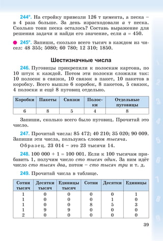 39
244°. Íà ñòðîéêó ïðèâåçëè 126 ò öåìåíòà, à ïåñêà –
â 4 ðàçà áîëüøå. Çà äåíü èçðàñõîäîâàëè a ò ïåñêà.
Ñêîëüêî òîíí ïåñêà îñòàëîñü? Ñîñòàâü âûðàæåíèå äëÿ
ðåøåíèÿ çàäà÷è è íàéäè åãî çíà÷åíèå, åñëè a  450.
245°. Çàïèøè, ñêîëüêî âñåãî òûñÿ÷ â êàæäîì èç ÷è-
ñåë: 48 355; 5080; 60 780; 12 310; 1850.
Шестизначные числа
246. Ïóãîâèöû ïðèêðåïèëè ê ïîëîñêàì êàðòîíà, ïî
10 øòóê ê êàæäîé. Ïîòîì ýòè ïîëîñêè ñëîæèëè òàê:
10 ïîëîñîê â ñâÿçêè, 10 ñâÿçîê â ïàêåò, 10 ïàêåòîâ â
êîðîáêó. Âñåãî âûøëî 6 êîðîáîê, 8 ïàêåòîâ, 5 ñâÿçîê,
4 ïîëîñêè è åùё 8 ïóãîâèö îòäåëüíî.
Êîðîáêè Ïàêåòû Ñâÿçêè Ïîëîñ-
êè
Îòäåëüíûå
ïóãîâèöû
6 8 5 4 8
Çàïèøè, ñêîëüêî âñåãî áûëî ïóãîâèö. Ïðî÷èòàé ýòî
÷èñëî.
247. Ïðî÷èòàé ÷èñëà: 85 472; 40 210; 35 020; 90 009.
Çàïèøè ýòè ÷èñëà, ïîëüçóÿñü ñëîâîì òûñÿ÷à.
Îá ð àç åö. 23 014 – ýòî 23 òûñÿ÷è 14.
248. 100 000 + 1  100 001. Åñëè ê 100 òûñÿ÷àì ïðè-
áàâèòü 1, ïîëó÷èì ÷èñëî ñòî òûñÿ÷ îäèí. Çà íèì èäёò
÷èñëî ñòî òûñÿ÷ äâà, ïîòîì – ñòî òûñÿ÷ òðè è ò. ä.
249. Ïðî÷èòàé ÷èñëà â òàáëèöå.
Ñîòíè
òûñÿ÷
Äåñÿòêè
òûñÿ÷
Åäèíèöû
òûñÿ÷
Ñîòíè Äåñÿòêè Åäèíèöû
1
1
1
1
2
0
0
0
9
0
0
0
0
9
0
0
0
8
0
0
0
1
5
0
0
1
0
3
0
0
 