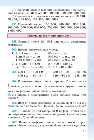 41
2) Ïðî÷èòàé ÷èñëà è âûïèøè íàèáîëüøåå è íàèìåíü-
øåå èç íèõ: 140 350; 59 605; 199 000; 99 999; 200 000.
3) Ñêîëüêî âñåãî òûñÿ÷ â êàæäîì èç ÷èñåë: 19 540;
58 400; 160 000; 133 333; 200 000?
258. Ïðî÷èòàé ÷èñëà: 100 000; 200 000; 300 000;
400 000; 500 000; 600 000; 700 000; 800 000; 900 000;
1 000 000.
Òûñÿ÷à òûñÿ÷ – ýòî ìèëëèîí.
259. Çàïèøè ÷èñëî 184 532 êàê ñóììó ðàçðÿäíûõ
ñëàãàåìûõ.
260. Âñòàâü ïðîïóùåííûå ÷èñëà.
1) 3 ì 7 ñì  … ñì 80 ìì  … ñì
4 äì 5 ñì  … ñì 540 ñì  … ì … ñì
1 ñì 9 ìì  … ìì 540 ñì  … ì … äì
2) x + 220 · 3  880 x – 400  620 : 2
(x – 240 ) : 2  410 x · 4 + 240  680
261. 500 : 10 720 : 9 · 2 280 : 4 · 10 972 : 36
500 : 2 60 · 3 + 7 620 + 80 : 8 288 : 36
262. Â ìàãàçèíå áûëî 354 êã êðóïû. Ðèñ ñîñòàâëÿë
1
3
âñåé êðóïû, à ïøåíî –
1
4
îñòàâøåéñÿ êðóïû. Ñêîëü-
êî êèëîãðàììîâ ïøåíà áûëî â ìàãàçèíå?
Íà ñêîëüêî êèëîãðàììîâ áûëî áîëüøå ðèñà, ÷åì
ïøåíà?
263. 1000 êã ïøåíà ðàññûïàëè â ïàêåòû ïî 2 êã è 3 êã.
Ïàêåòîâ ïî 2 êã áûëî 245. Ñêîëüêî áûëî ïàêåòîâ ïî 3 êã?
264*. Â ÷èñëå 67 453 çà÷åðêíè 2 öèôðû, ÷òîáû ÷èñ-
ëî, îáðàçîâàííîå îñòàâøèìèñÿ öèôðàìè, áûëî: à) íàè-
ìåíüøèì; á) íàèáîëüøèì.
265°. Çàïèøè öèôðàìè ÷èñëà: ïÿòü òûñÿ÷; ñîðîê
òûñÿ÷; äâåñòè òûñÿ÷; ñòî ñåìíàäöàòü òûñÿ÷ òðèñòà.
 