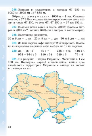 52
316. Çàïèøè â êèëîìåòðàõ è ìåòðàõ: 67 250 ì;
5080 ì; 3008 ì; 157 888 ì.
Î á ð àç åö ðà ññóæäåíèÿ. 1000 ì  1 êì. Ñëåäîâà-
òåëüíî, â 67 250 ì ñòîëüêî êèëîìåòðîâ, ñêîëüêî âñåãî òû-
ñÿ÷ â ÷èñëå 67 250, òî åñòü 67; 67 250 ì  67 êì 250 ì.
317. Ñêîëüêî âñåãî ñîòåí â ÷èñëå 2800? Ñêîëüêî ìåò-
ðîâ â 2800 ñì? Çàïèøè 6785 ñì â ìåòðàõ è ñàíòèìåòðàõ.
318. Âîññòàíîâè ðàâåíñòâà.
20 ì 8 äì  … ñì 20 ì 8 äì  … äì 20 ì 8 äì  … ìì
319. Èç 3 êã ñûðîãî êîôå âûõîäèò 2 êã æàðåíîãî. Ñêîëü-
êî êèëîãðàììîâ æàðåíîãî êîôå âûéäåò èç 12 êã ñûðîãî?
320. 36 – 16 · 2 50 : 7 238 + 475 416 : 4
978 – 984 : 3 810 : 54 540 : 6 76 : 9
321. Íà ðèñóíêå – êàðòà Óêðàèíû. Ìàñøòàá: â 1 ñì
100 êì. Ïîëüçóÿñü êàðòîé è ìàñøòàáîì, íàéäè ïðî-
òÿæёííîñòü òåððèòîðèè Óêðàèíû ñ çàïàäà íà âîñòîê
è ñ ñåâåðà íà þã.
 