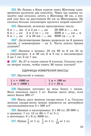 53
322. Èç Ëüâîâà â Êèåâ êóðñîì ÷åðåç Æèòîìèð îäíî-
âðåìåííî âûëåòåëè äâà ñàìîëёòà. ×åðåç ÷àñ îäíîìó ñà-
ìîëёòó åùё îñòàëîñü ëåòåòü â Æèòîìèð 50 êì, à âòî-
ðîé óæå áûë íà ðàññòîÿíèè 65 êì çà Æèòîìèðîì. Íà
ñêîëüêî áîëüøå êèëîìåòðîâ ïðîëåòåë âòîðîé ñàìîëёò?
323. Ïðî÷èòàé, âñòàâëÿÿ ïðîïóùåííûå ÷èñëà.
6 ì  … ìì 5 ì 2 äì  … äì 26 000 ì  … êì
6 ì  … ñì 5 ì 2 ñì  … ñì 3030 ì  … êì … ì
6 ì  … äì 5 ì 20 ìì  … ìì 9000 ñì  … ì
324*. Äåñÿòèìåòðîâîå áðåâíî ðàçðåçàëè íà 8 ðàâíûõ
÷àñòåé, à ñåìèìåòðîâîå – íà 5. ×àñòè êàêîãî áðåâíà
äëèííåå?
325°. Çàïèøè â ìåòðàõ: 10 êì 80 ì; 6 êì 55 ì;
â ñàíòèìåòðàõ: 4 ì 36 ñì; 8 ì 2 ñì; â ìèëëèìåòðàõ:
3 äì 7 ñì; 3 ñì 7 ìì.
326°. Èç 27 ì òêàíè ñøèëè 9 ïëàòüåâ. Ñêîëüêî íóæ-
íî ìåòðîâ òêàíè, ÷òîáû ñøèòü 36 òàêèõ ïëàòüåâ?
ЕДИНИЦЫ ИЗМЕРЕНИЯ МАССЫ
327. Ïðî÷èòàé è ñïèøè.
1 ò = 1000 êã
1 êã = 1000 ã
1 ö = 100 êã
1 ò = 10 ö
328. Ïðîäàâåö ïîñòàâèë íà âåñû áàíêó ñ ìёäîì.
Âåñû ïîêàçàëè ìàññó 1 êã. Êàêîâà ìàññà ìёäà, åñëè
ìàññà áàíêè 300 ã?
329. Ìàññà äâóõ ìåøêîâ ñàõàðà-ïåñêà 1 ö. Ñêîëüêî
ìåøêîâ ñàõàðà-ïåñêà ìîæíî ïåðåâåçòè íà àâòîìîáèëå
ãðóçîïîäúёìíîñòüþ 3 ò 500 êã?
330. Çàïèøè â êèëîãðàììàõ: 3 ò 80 êã; 20 000 ã;
â ãðàììàõ: 7 êã; 12 êã 60 ã; 7 êã 5 ã;
â öåíòíåðàõ: 3 ò 6 ö; 3800 êã.
331. Íàéäè
1
2
îò 1 ö;
1
5
îò 1 ò;
1
10
îò 1 êã.
 