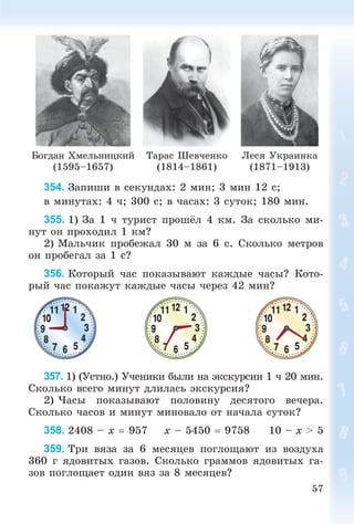 57
Áîãäàí Õìåëüíèöêèé
(1595–1657)
Òàðàñ Øåâ÷åíêî
(1814–1861)
Ëåñÿ Óêðàèíêà
(1871–1913)
354. Çàïèøè â ñåêóíäàõ: 2 ìèí; 3 ìèí 12 ñ;
â ìèíóòàõ: 4 ÷; 300 ñ; â ÷àñàõ: 3 ñóòîê; 180 ìèí.
355. 1) Çà 1 ÷ òóðèñò ïðîøёë 4 êì. Çà ñêîëüêî ìè-
íóò îí ïðîõîäèë 1 êì?
2) Ìàëü÷èê ïðîáåæàë 30 ì çà 6 ñ. Ñêîëüêî ìåòðîâ
îí ïðîáåãàë çà 1 ñ?
356. Êîòîðûé ÷àñ ïîêàçûâàþò êàæäûå ÷àñû? Êîòî-
ðûé ÷àñ ïîêàæóò êàæäûå ÷àñû ÷åðåç 42 ìèí?
357. 1) (Óñòíî.) Ó÷åíèêè áûëè íà ýêñêóðñèè 1 ÷ 20 ìèí.
Ñêîëüêî âñåãî ìèíóò äëèëàñü ýêñêóðñèÿ?
2) ×àñû ïîêàçûâàþò ïîëîâèíó äåñÿòîãî âå÷åðà.
Ñêîëüêî ÷àñîâ è ìèíóò ìèíîâàëî îò íà÷àëà ñóòîê?
358. 2408 – x  957 x – 5450  9758 10 – x > 5
359. Òðè âÿçà çà 6 ìåñÿöåâ ïîãëîùàþò èç âîçäóõà
360 ã ÿäîâèòûõ ãàçîâ. Ñêîëüêî ãðàììîâ ÿäîâèòûõ ãà-
çîâ ïîãëîùàåò îäèí âÿç çà 8 ìåñÿöåâ?
 