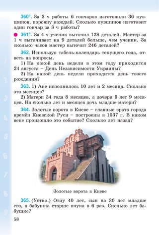 58
360°. Çà 3 ÷ ðàáîòû 6 ãîí÷àðîâ èçãîòîâèëè 36 êóâ-
øèíîâ, ïîðîâíó êàæäûé. Ñêîëüêî êóâøèíîâ èçãîòîâèò
îäèí ãîí÷àð çà 8 ÷ ðàáîòû?
361°. Çà 4 ÷ ó÷åíèê âûòî÷èë 128 äåòàëåé. Ìàñòåð çà
1 ÷ âûòà÷èâàåò íà 9 äåòàëåé áîëüøå, ÷åì ó÷åíèê. Çà
ñêîëüêî ÷àñîâ ìàñòåð âûòî÷èò 246 äåòàëåé?
362. Èñïîëüçóÿ òàáåëü-êàëåíäàðü òåêóùåãî ãîäà, îò-
âåòü íà âîïðîñû.
1) Íà êàêîé äåíü íåäåëè â ýòîì ãîäó ïðèõîäèòñÿ
24 àâãóñòà – Äåíü Íåçàâèñèìîñòè Óêðàèíû?
2) Íà êàêîé äåíü íåäåëè ïðèõîäèòñÿ äåíü òâîåãî
ðîæäåíèÿ?
363. 1) Àíå èñïîëíèëîñü 10 ëåò è 2 ìåñÿöà. Ñêîëüêî
ýòî ìåñÿöåâ?
2) Ìàòåðè 34 ãîäà 8 ìåñÿöåâ, à äî÷åðè 9 ëåò 9 ìåñÿ-
öåâ. Íà ñêîëüêî ëåò è ìåñÿöåâ äî÷ü ìëàäøå ìàòåðè?
364. Çîëîòûå âîðîòà â Êèåâå – ãëàâíûå âðàòà ãîðîäà
âðåìёí Êèåâñêîé Ðóñè – ïîñòðîåíû â 1037 ã. Â êàêîì
âåêå ïðîèçîøëî ýòî ñîáûòèå? Ñêîëüêî ëåò íàçàä?
Çîëîòûå âîðîòà â Êèåâå
365. (Óñòíî.) Îòöó 40 ëåò, ñûí íà 30 ëåò ìëàäøå
åãî, à áàáóøêà ñòàðøå âíóêà â 6 ðàç. Ñêîëüêî ëåò áà-
áóøêå?
 