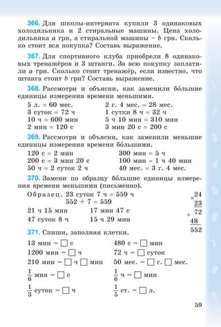 59
366. Äëÿ øêîëû-èíòåðíàòà êóïèëè 3 îäèíàêîâûõ
õîëîäèëüíèêà è 2 ñòèðàëüíûå ìàøèíû. Öåíà õîëî-
äèëüíèêà a ãðí, à ñòèðàëüíîé ìàøèíû – b ãðí. Ñêîëü-
êî ñòîèò âñÿ ïîêóïêà? Ñîñòàâü âûðàæåíèå.
367. Äëÿ ñïîðòèâíîãî êëóáà ïðèîáðåëè 8 îäèíàêî-
âûõ òðåíàæёðîâ è 3 øòàíãè. Çà âñþ ïîêóïêó çàïëàòè-
ëè a ãðí. Ñêîëüêî ñòîèò òðåíàæёð, åñëè èçâåñòíî, ÷òî
øòàíãà ñòîèò b ãðí? Ñîñòàâü âûðàæåíèå.
368. Ðàññìîòðè è îáúÿñíè, êàê çàìåíèëè áîëüøèå
åäèíèöû èçìåðåíèÿ âðåìåíè ìåíüøèìè.
5 ë.  60 ìåñ. 2 ã. 4 ìåñ.  28 ìåñ.
3 ñóòîê  72 ÷ 1 ñóòêè 8 ÷  32 ÷
10 ÷  600 ìèí 5 ÷ 10 ìèí  310 ìèí
2 ìèí  120 ñ 3 ìèí 20 ñ  200 ñ
369. Ðàññìîòðè è îáúÿñíè, êàê çàìåíèëè ìåíüøèå
åäèíèöû èçìåðåíèÿ âðåìåíè áîëüøèìè.
120 ñ  2 ìèí 300 ìèí  5 ÷
200 ñ  3 ìèí 20 ñ 100 ìèí  1 ÷ 40 ìèí
50 ÷  2 ñóòîê 2 ÷ 40 ìåñ.  3 ã. 4 ìåñ.
370. Çàìåíè ïî îáðàçöó áîëüøèå åäèíèöû èçìåðå-
íèÿ âðåìåíè ìåíüøèìè (ïèñüìåííî).
Î á ð àç åö. 23 ñóòîê 7 ÷  559 ÷
552 + 7  559
21 ÷ 15 ìèí 17 ìèí 47 ñ
47 ñóòîê 8 ÷ 15 ÷ 29 ìèí
371. Ñïèøè, çàïîëíÿÿ êëåòêè.
13 ìèí =  ñ 480 ñ =  ìèí
1200 ìèí =  ÷ 72 ÷ =  ñóòîê
210 ìèí =  ÷  ìèí 50 ìåñ. =  ã.  ìåñ.
1
6
ìèí =  ñ
1
6
÷ =  ìèí
1
3
ñóòîê =  ÷
1
5
ñò. =  ë.

24
23
72
48
552
 